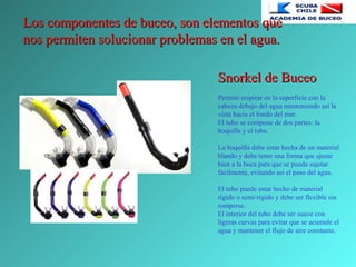 Los componentes de buceo, son elementos queLos componentes de buceo, son elementos que
nos permiten solucionar problemas en el agua.nos permiten solucionar problemas en el agua.
Snorkel de BuceoSnorkel de Buceo
Permite respirar en la superficie con la
cabeza debajo del agua manteniendo así la
vista hacia el fondo del mar.
El tubo se compone de dos partes: la
boquilla y el tubo.
La boquilla debe estar hecha de un material
blando y debe tener una forma que ajuste
bien a la boca para que se pueda sujetar
fácilmente, evitando así el paso del agua.
El tubo puede estar hecho de material
rígido o semi-rígido y debe ser flexible sin
romperse.
El interior del tubo debe ser suave con
ligeras curvas para evitar que se acumule el
agua y mantener el flujo de aire constante.
 
