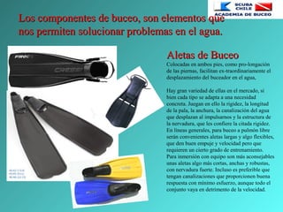 Los componentes de buceo, son elementos queLos componentes de buceo, son elementos que
nos permiten solucionar problemas en el agua.nos permiten solucionar problemas en el agua.
Aletas de BuceoAletas de Buceo
Colocadas en ambos pies, como pro-longación
de las piernas, facilitan ex-traordinariamente el
desplazamiento del buceador en el agua,
Hay gran variedad de ellas en el mercado, si
bien cada tipo se adapta a una necesidad
concreta. Juegan en ello la rigidez, la longitud
de la pala, la anchura, la canalización del agua
que desplazan al impulsarnos y la estructura de
la nervadura, que les confiere la citada rigidez.
En líneas generales, para buceo a pulmón libre
serán convenientes aletas largas y algo flexibles,
que den buen empuje y velocidad pero que
requieren un cierto grado de entrenamiento.
Para inmersión con equipo son más aconsejables
unas aletas algo más cortas, anchas y robustas,
con nervadura fuerte. Incluso es preferible que
tengan canalizaciones que proporcionen buena
respuesta con mínimo esfuerzo, aunque todo el
conjunto vaya en detrimento de la velocidad.
 