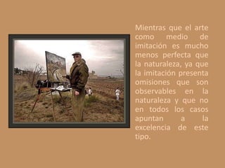 Mientras que el arte
como medio de
imitación es mucho
menos perfecta que
la naturaleza, ya que
la imitación presenta
omisiones que son
observables en la
naturaleza y que no
en todos los casos
apuntan a la
excelencia de este
tipo.
 