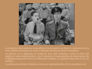 La imitación de la pintura, la escultura y la actuación es literal. La actuación es la
más imitativa de todas las artes, y después de esta se sitúa la escultura.
La pintura es el siguiente en orden el arte más imitativo, como el color del
objeto se copia exactamente, y con la ayuda de la perspectiva, la observancia de
la debida proporción entre los diferentes objetos, y la gestión eficaz de la luz y la
sombra.
La pintura es siempre imitativa como una representación de la naturaleza real.
 