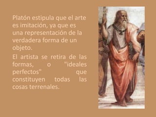 Platón estipula que el arte
es imitación, ya que es
una representación de la
verdadera forma de un
objeto.
El artista se retira de las
formas, o "ideales
perfectos" que
constituyen todas las
cosas terrenales.
 