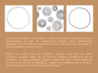 Los seres humanos no pueden recrear un círculo matemáticamente
proporcional, ya que las mediciones siempre estar ligeramente
desviado. Por lo tanto un verdadero círculo sólo existe en un universo
ideal o de Dios, no en la Tierra.
Platón fue crítico de arte imitativo, porque creía que los seres
humanos estaban lejos de las formas reales o verdaderas en el
universo, en otras palabras, desde el ideal de Dios. Platón describe
artistas y poetas de la República, "copian las imágenes de la virtud y
por el estilo, pero la verdad que nunca llegan".
 