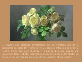 1. Aquella que pretende directamente ser la representación de la
naturaleza del color tal y como se ve, así como la intención de llevar la
escena original real ante nosotros, y lo cual se logra aún más en una
pintura de flores u objetos inanimados, donde el tamaño de los objetos de
la imagen se corresponde exactamente con los de los objetos reales.
 