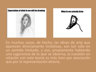 En muchos casos, de hecho, las obras de arte que
aparecen directamente imitativas, son tan sólo en
un sentido limitado, y son, propiamente hablando
una sugerencia de lo que se observa, la cuestión en
relación con esta teoría es más bien por asociación
que por la representación directa.
 