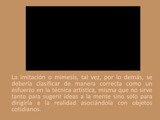 La imitación o mimesis, tal vez, por lo demás, se
debería clasificar de manera correcta como un
esfuerzo en la técnica artística, misma que no sirve
tanto para sugerir ideas a la mente sino sólo para
dirigirla a la realidad asociándola con objetos
cotidianos.
 