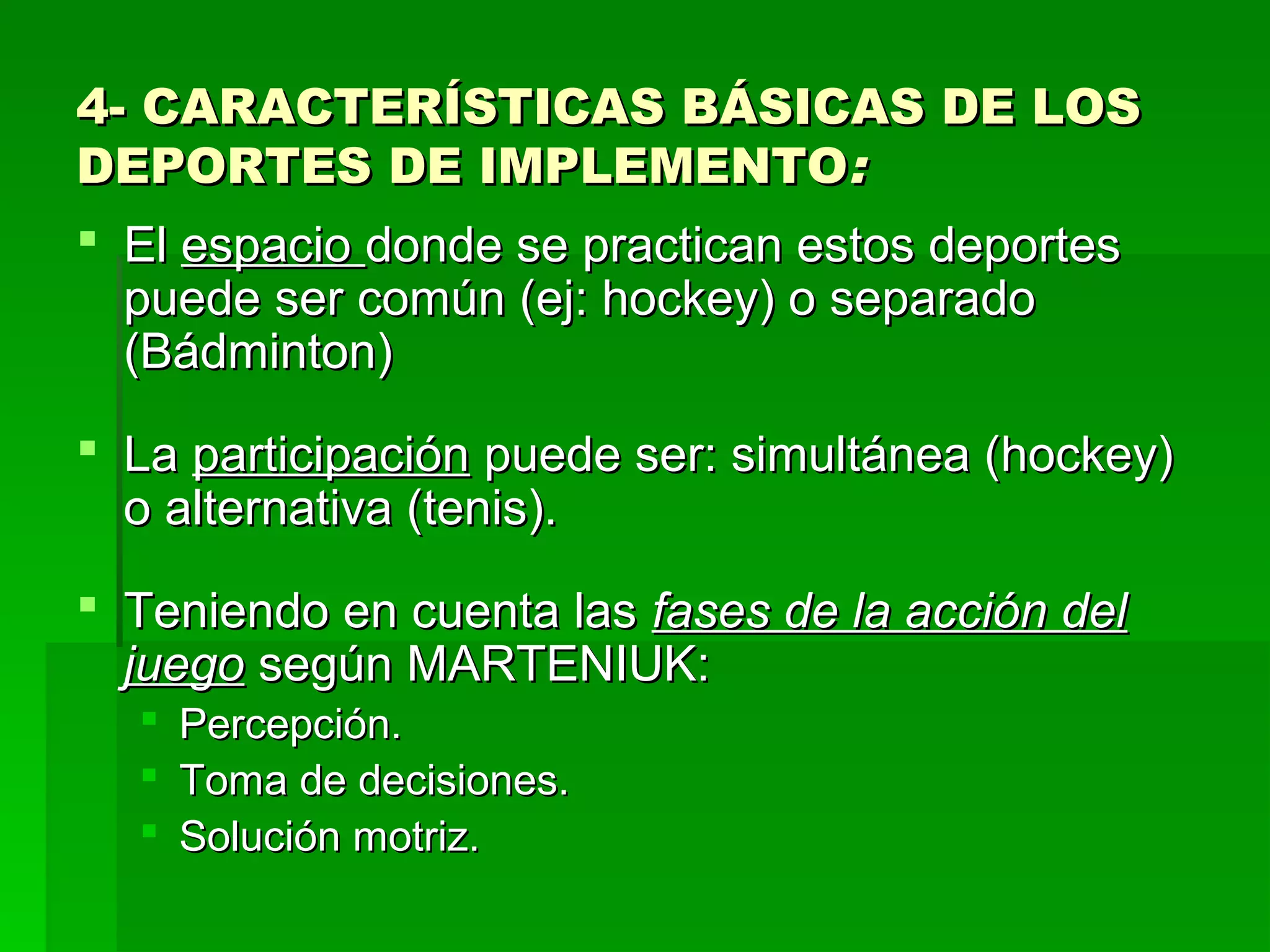 4- CARACTERÍSTICAS BÁSICAS DE LOS
DEPORTES DE IMPLEMENTO:
 El espacio donde se practican estos deportes
  puede ser común (ej: hockey) o separado
  (Bádminton)
 La participación puede ser: simultánea (hockey)
  o alternativa (tenis).
 Teniendo en cuenta las fases de la acción del
  juego según MARTENIUK:
   Percepción.
   Toma de decisiones.
   Solución motriz.
 