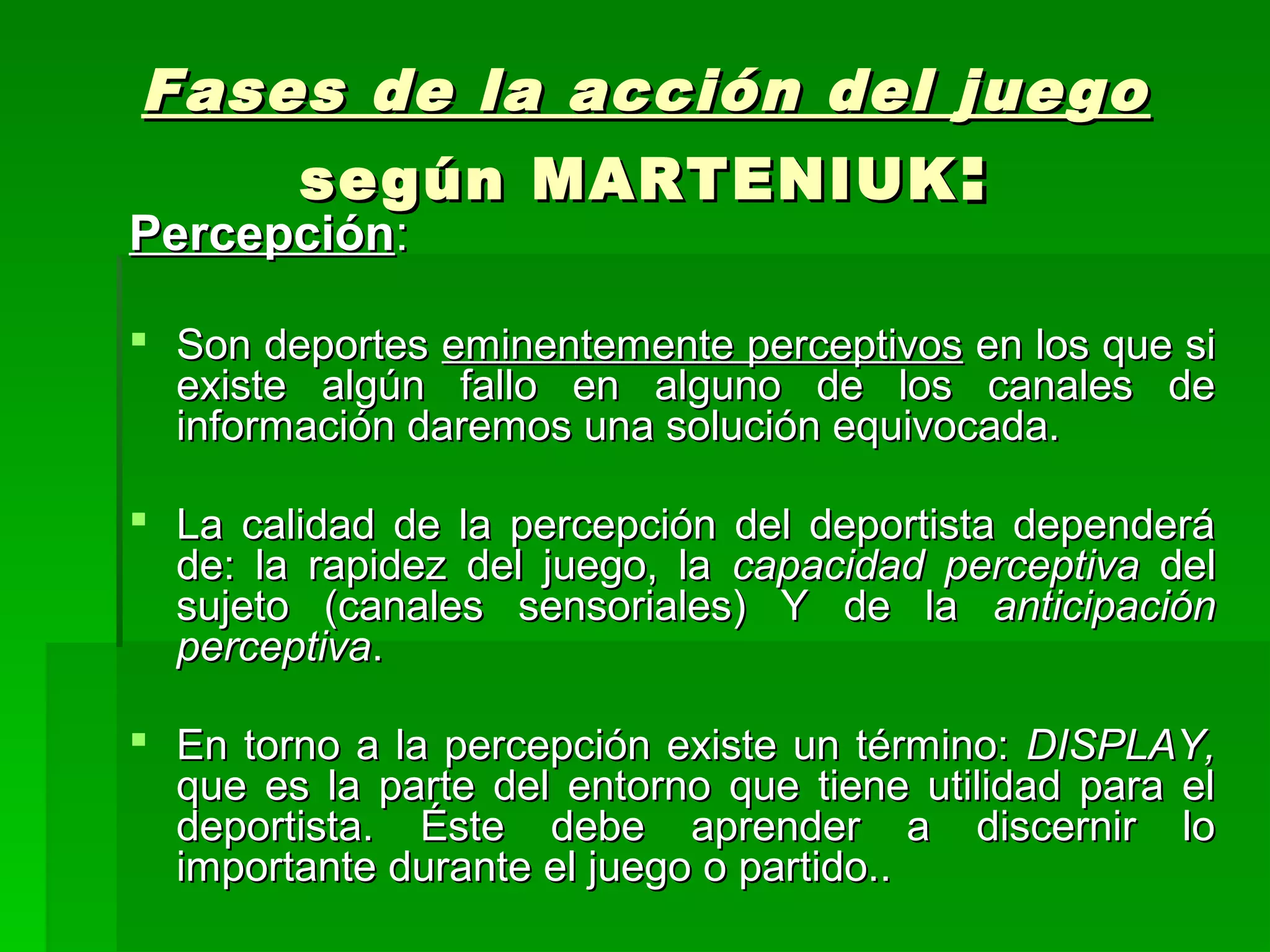 Fases de la acción del juego
    según MARTENIUK :
Percepción:

 Son deportes eminentemente perceptivos en los que si
  existe algún fallo en alguno de los canales de
  información daremos una solución equivocada.

 La calidad de la percepción del deportista dependerá
  de: la rapidez del juego, la capacidad perceptiva del
  sujeto (canales sensoriales) Y de la anticipación
  perceptiva.

 En torno a la percepción existe un término: DISPLAY,
  que es la parte del entorno que tiene utilidad para el
  deportista. Éste debe aprender a discernir lo
  importante durante el juego o partido..
 
