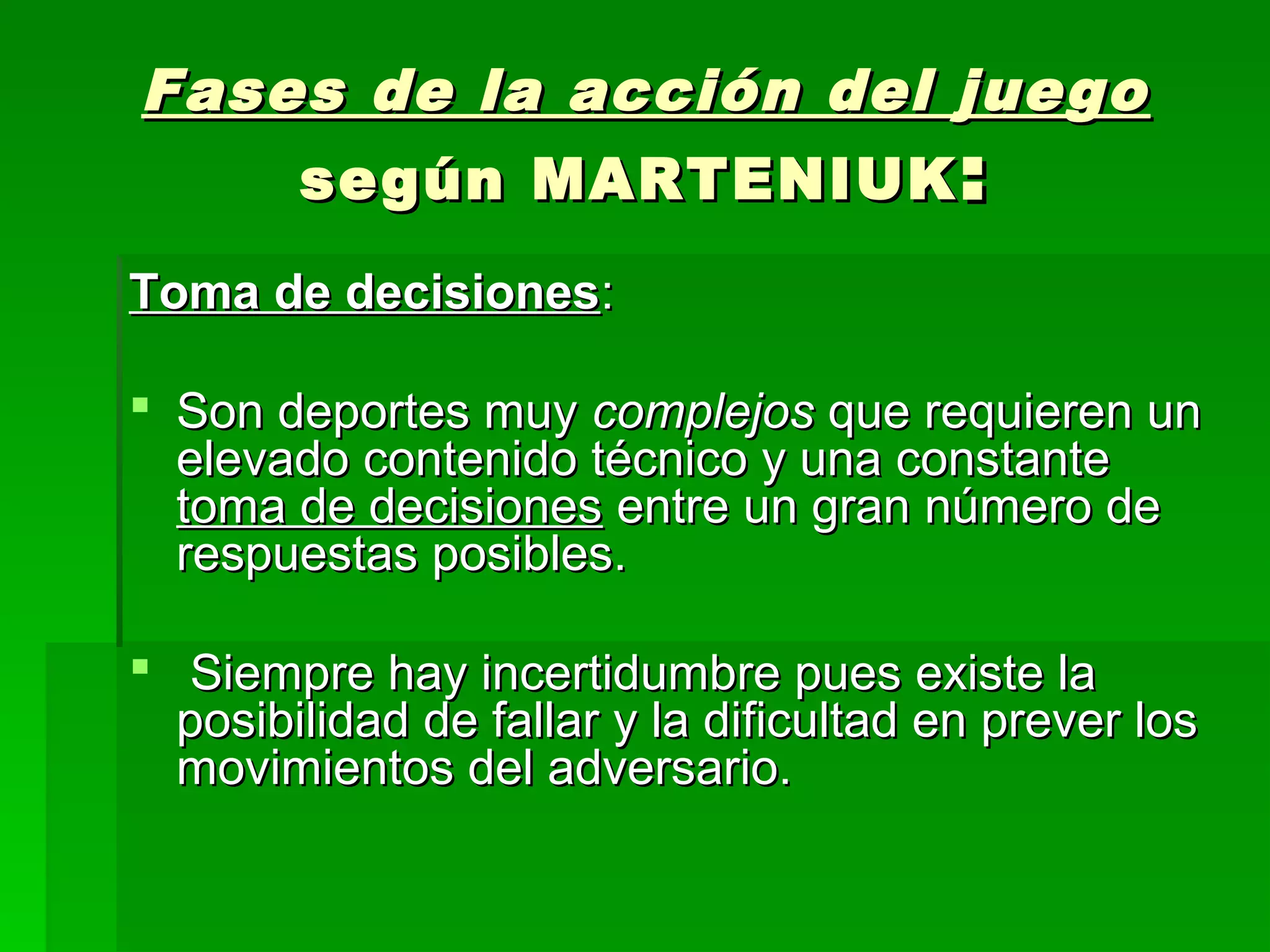 Fases de la acción del juego
    según MARTENIUK :
Toma de decisiones:

 Son deportes muy complejos que requieren un
  elevado contenido técnico y una constante
  toma de decisiones entre un gran número de
  respuestas posibles.

 Siempre hay incertidumbre pues existe la
  posibilidad de fallar y la dificultad en prever los
  movimientos del adversario.
 