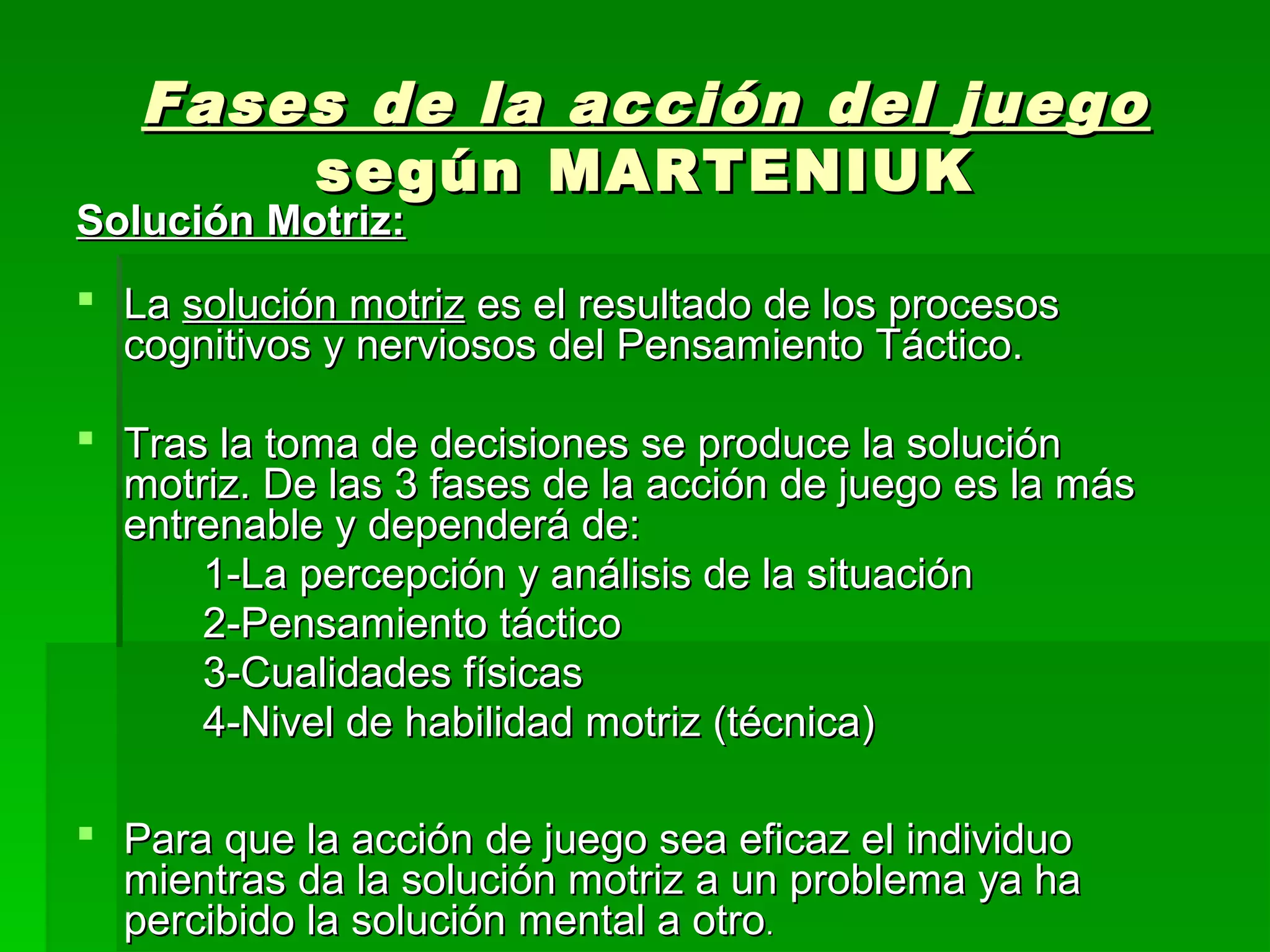 Fases de la acción del juego
       según MARTENIUK
Solución Motriz:
 La solución motriz es el resultado de los procesos
  cognitivos y nerviosos del Pensamiento Táctico.

 Tras la toma de decisiones se produce la solución
  motriz. De las 3 fases de la acción de juego es la más
  entrenable y dependerá de:
      1-La percepción y análisis de la situación
      2-Pensamiento táctico
      3-Cualidades físicas
      4-Nivel de habilidad motriz (técnica)

 Para que la acción de juego sea eficaz el individuo
  mientras da la solución motriz a un problema ya ha
  percibido la solución mental a otro.
 