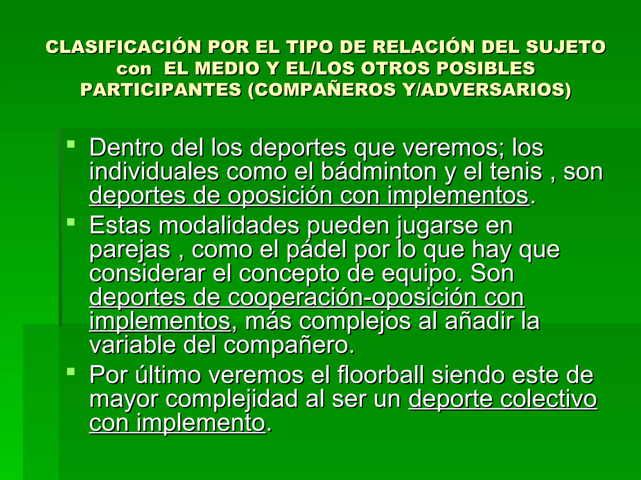 CLASIFICACIÓN POR EL TIPO DE RELACIÓN DEL SUJETO
      con EL MEDIO Y EL/LOS OTROS POSIBLES
   PARTICIPANTES (COMPAÑEROS Y/ADVERSARIOS)


  Dentro del los deportes que veremos; los
   individuales como el bádminton y el tenis , son
   deportes de oposición con implementos .
  Estas modalidades pueden jugarse en
   parejas , como el pádel por lo que hay que
   considerar el concepto de equipo. Son
   deportes de cooperación-oposición con
   implementos, más complejos al añadir la
   variable del compañero.
  Por último veremos el floorball siendo este de
   mayor complejidad al ser un deporte colectivo
   con implemento.
 