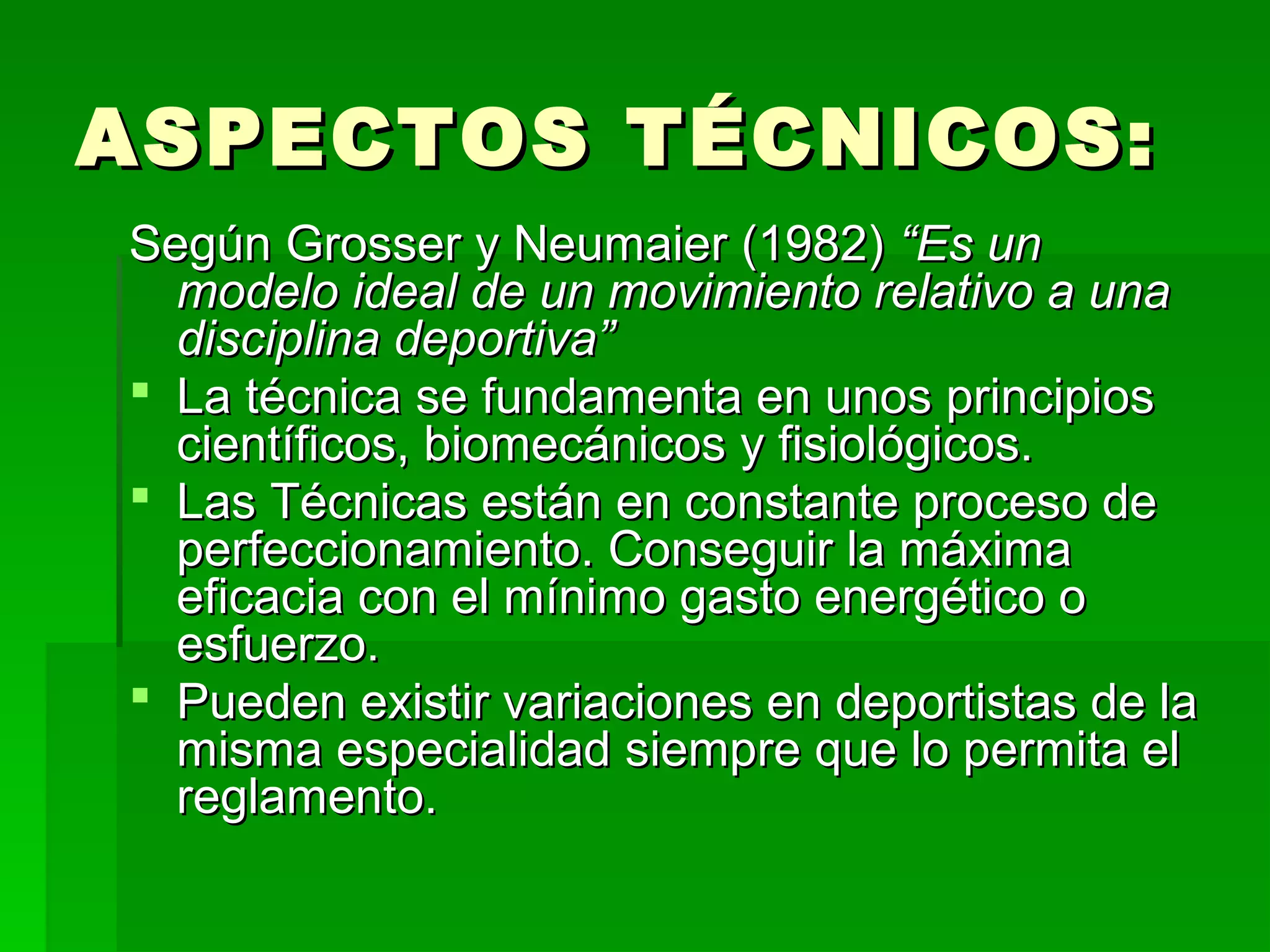 ASPECTOS TÉCNICOS:
Según Grosser y Neumaier (1982) “Es un
  modelo ideal de un movimiento relativo a una
  disciplina deportiva”
 La técnica se fundamenta en unos principios
  científicos, biomecánicos y fisiológicos.
 Las Técnicas están en constante proceso de
  perfeccionamiento. Conseguir la máxima
  eficacia con el mínimo gasto energético o
  esfuerzo.
 Pueden existir variaciones en deportistas de la
  misma especialidad siempre que lo permita el
  reglamento.
 