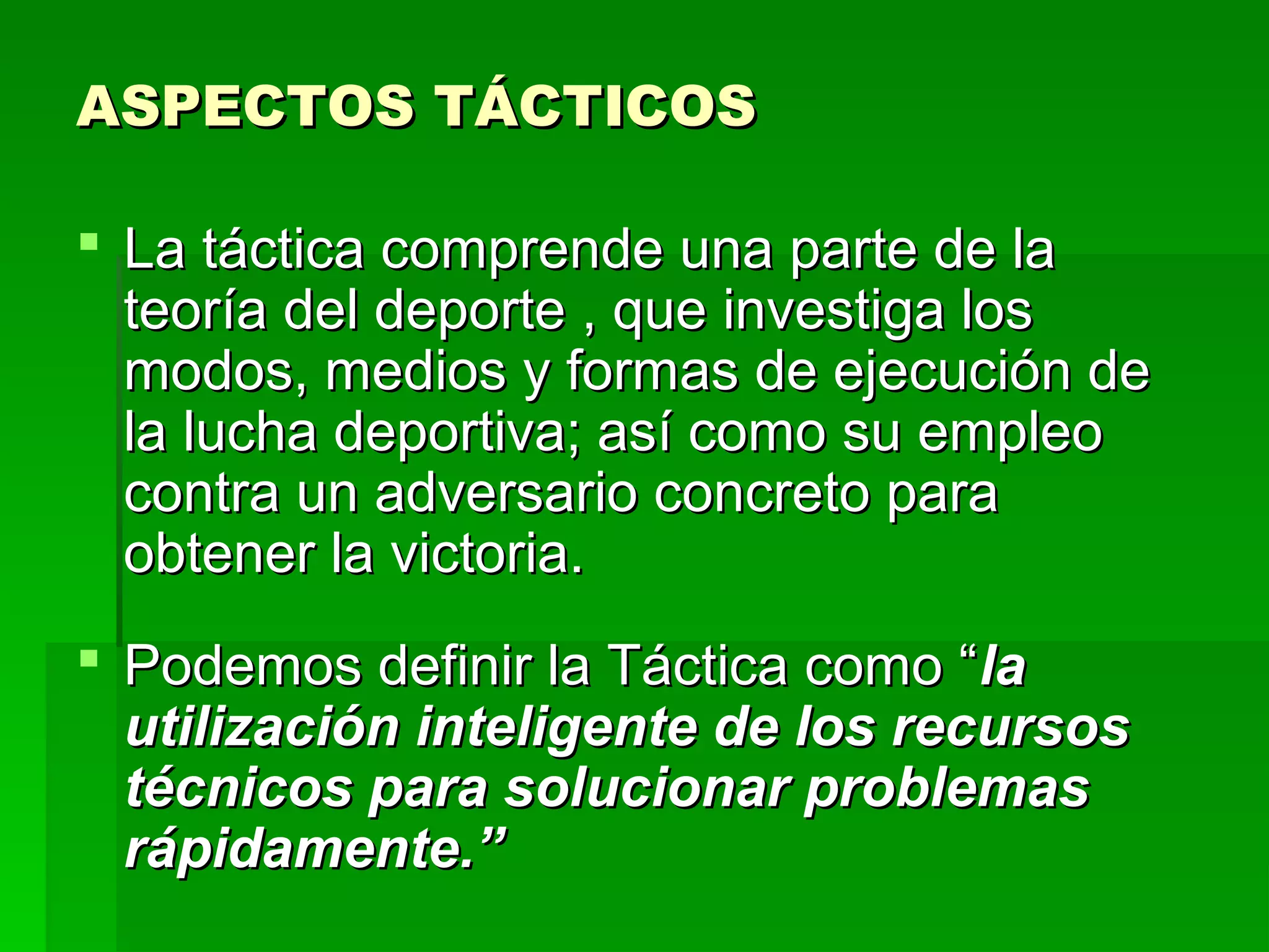 ASPECTOS TÁCTICOS

 La táctica comprende una parte de la
  teoría del deporte , que investiga los
  modos, medios y formas de ejecución de
  la lucha deportiva; así como su empleo
  contra un adversario concreto para
  obtener la victoria.
 Podemos definir la Táctica como “la
  utilización inteligente de los recursos
  técnicos para solucionar problemas
  rápidamente.”
 