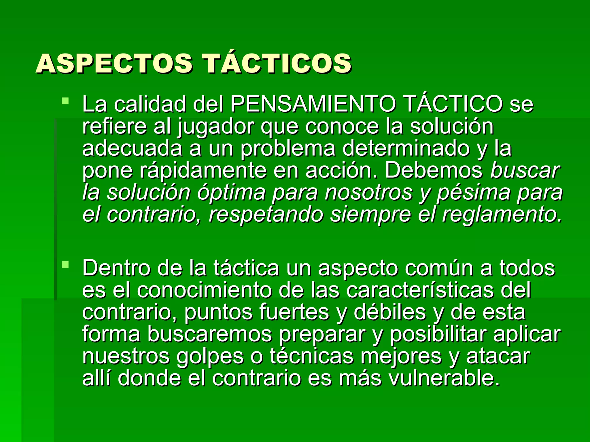 ASPECTOS TÁCTICOS
  La calidad del PENSAMIENTO TÁCTICO se
   refiere al jugador que conoce la solución
   adecuada a un problema determinado y la
   pone rápidamente en acción. Debemos buscar
   la solución óptima para nosotros y pésima para
   el contrario, respetando siempre el reglamento.

  Dentro de la táctica un aspecto común a todos
   es el conocimiento de las características del
   contrario, puntos fuertes y débiles y de esta
   forma buscaremos preparar y posibilitar aplicar
   nuestros golpes o técnicas mejores y atacar
   allí donde el contrario es más vulnerable.
 