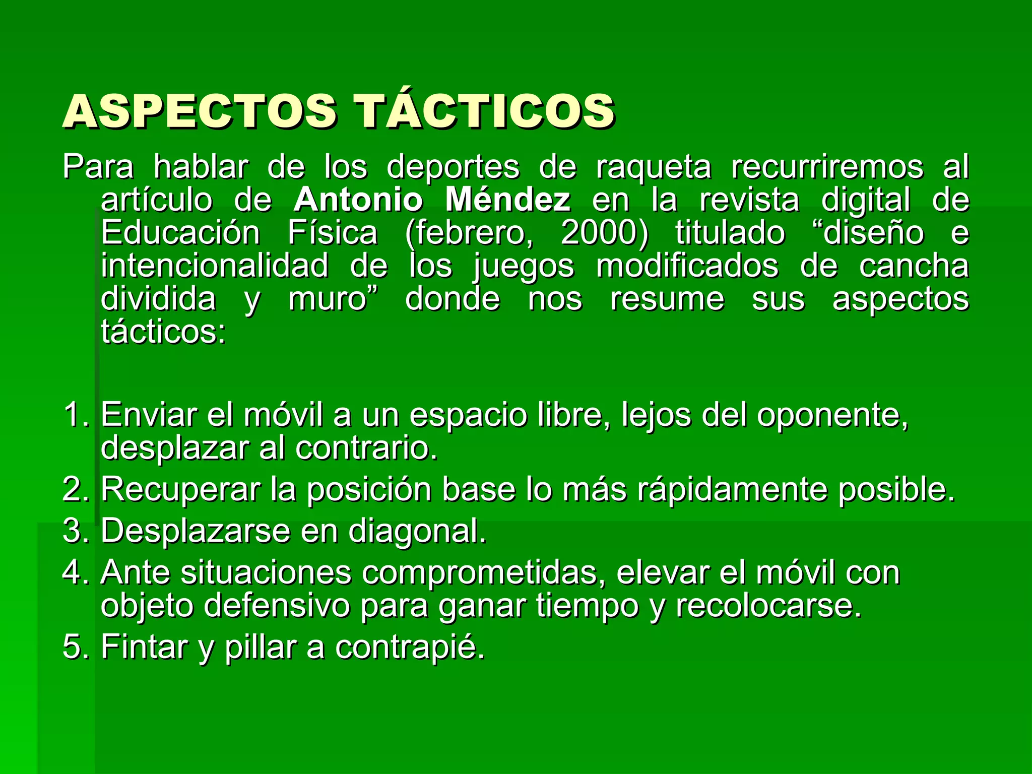 ASPECTOS TÁCTICOS
Para hablar de los deportes de raqueta recurriremos al
  artículo de Antonio Méndez en la revista digital de
  Educación Física (febrero, 2000) titulado “diseño e
  intencionalidad de los juegos modificados de cancha
  dividida y muro” donde nos resume sus aspectos
  tácticos:

1. Enviar el móvil a un espacio libre, lejos del oponente,
   desplazar al contrario.
2. Recuperar la posición base lo más rápidamente posible.
3. Desplazarse en diagonal.
4. Ante situaciones comprometidas, elevar el móvil con
   objeto defensivo para ganar tiempo y recolocarse.
5. Fintar y pillar a contrapié.
 