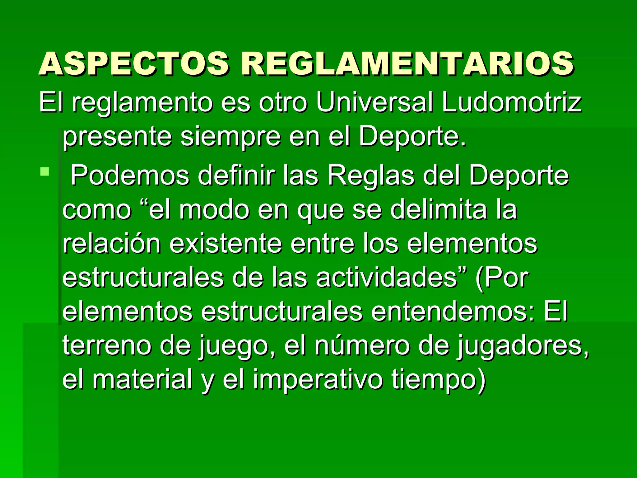 ASPECTOS REGLAMENTARIOS
El reglamento es otro Universal Ludomotriz
  presente siempre en el Deporte.
 Podemos definir las Reglas del Deporte
  como “el modo en que se delimita la
  relación existente entre los elementos
  estructurales de las actividades” (Por
  elementos estructurales entendemos: El
  terreno de juego, el número de jugadores,
  el material y el imperativo tiempo)
 