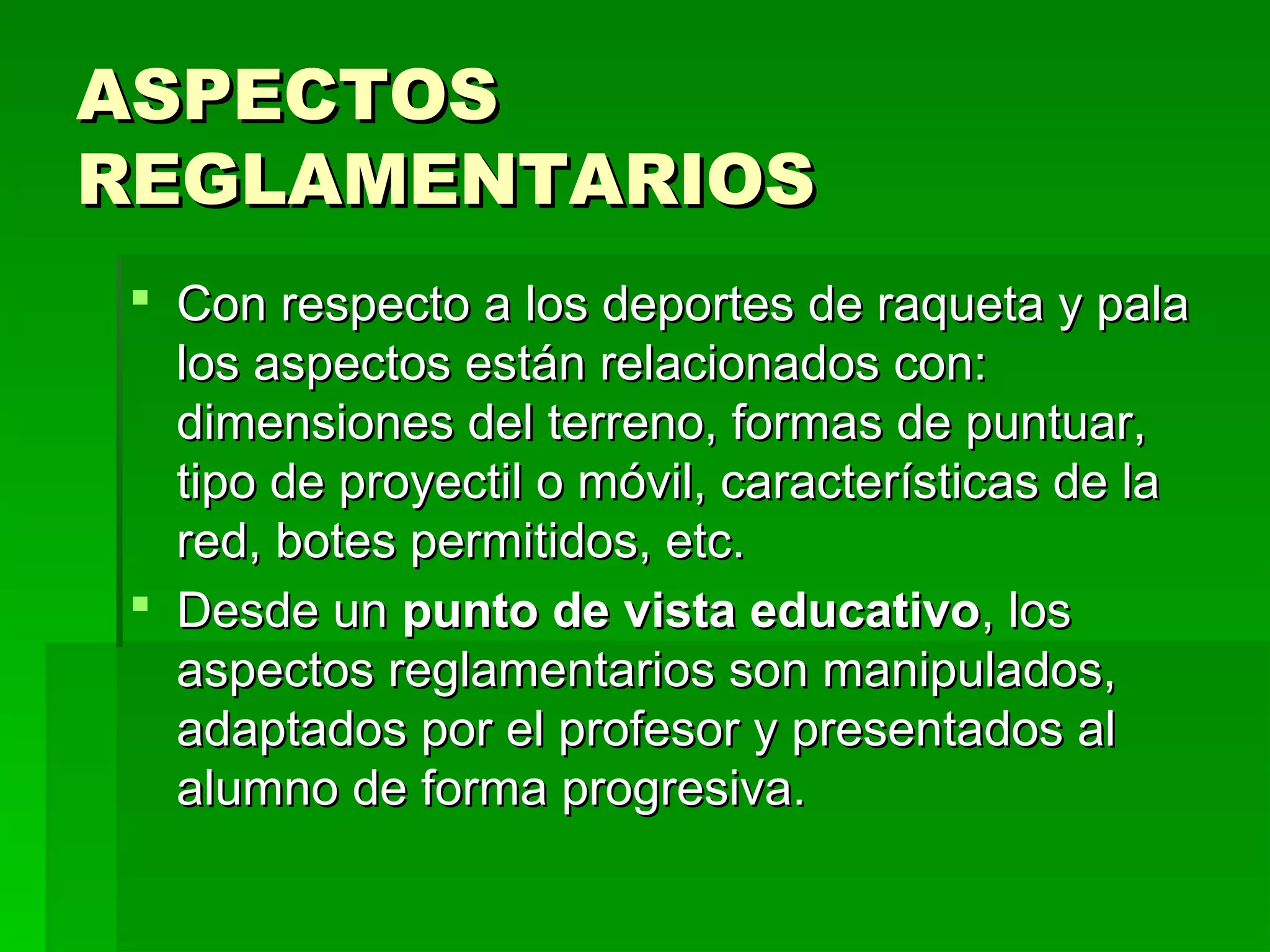 ASPECTOS
REGLAMENTARIOS
 Con respecto a los deportes de raqueta y pala
  los aspectos están relacionados con:
  dimensiones del terreno, formas de puntuar,
  tipo de proyectil o móvil, características de la
  red, botes permitidos, etc.
 Desde un punto de vista educativo, los
  aspectos reglamentarios son manipulados,
  adaptados por el profesor y presentados al
  alumno de forma progresiva.
 