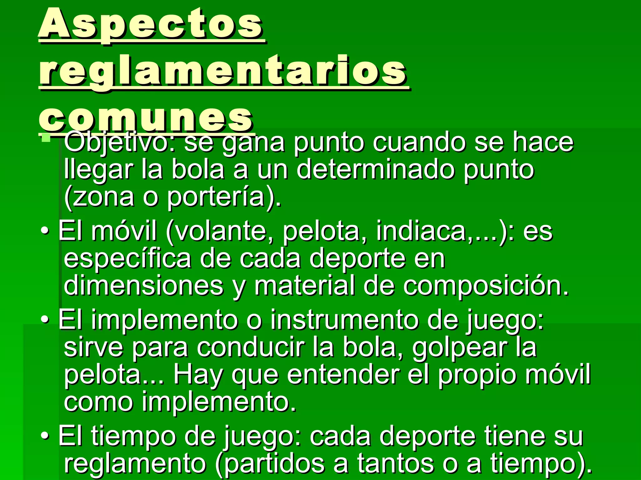 Aspectos
reglamentarios
comunes
 Objetivo: se gana punto cuando se hace
  Objetivo: se gana punto cuando se hace
  llegar la bola a un determinado punto
  (zona o portería).
• El móvil (volante, pelota, indiaca,...): es
  específica de cada deporte en
  dimensiones y material de composición.
• El implemento o instrumento de juego:
  sirve para conducir la bola, golpear la
  pelota... Hay que entender el propio móvil
  como implemento.
• El tiempo de juego: cada deporte tiene su
  reglamento (partidos a tantos o a tiempo).
 