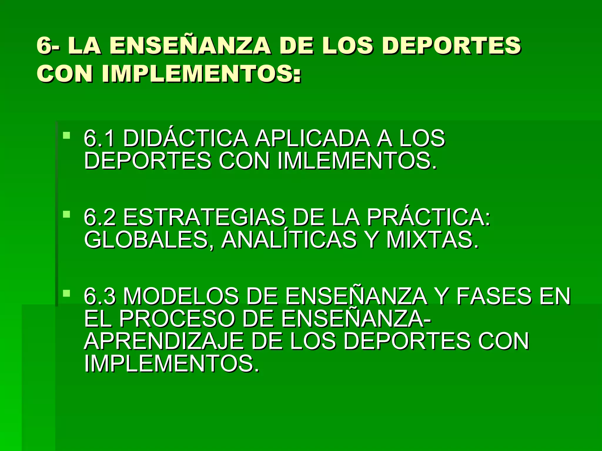 6- LA ENSEÑANZA DE LOS DEPORTES
CON IMPLEMENTOS:

  6.1 DIDÁCTICA APLICADA A LOS
   DEPORTES CON IMLEMENTOS.

  6.2 ESTRATEGIAS DE LA PRÁCTICA:
   GLOBALES, ANALÍTICAS Y MIXTAS.

  6.3 MODELOS DE ENSEÑANZA Y FASES EN
   EL PROCESO DE ENSEÑANZA-
   APRENDIZAJE DE LOS DEPORTES CON
   IMPLEMENTOS.
 