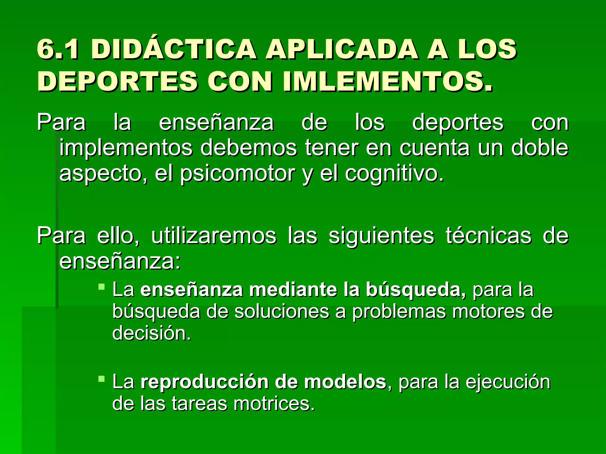 6.1 DIDÁCTICA APLICADA A LOS
DEPORTES CON IMLEMENTOS.
Para la enseñanza de los deportes con
  implementos debemos tener en cuenta un doble
  aspecto, el psicomotor y el cognitivo.

Para ello, utilizaremos las siguientes técnicas de
  enseñanza:
      La enseñanza mediante la búsqueda, para la
       búsqueda de soluciones a problemas motores de
       decisión.

      La reproducción de modelos, para la ejecución
       de las tareas motrices.
 