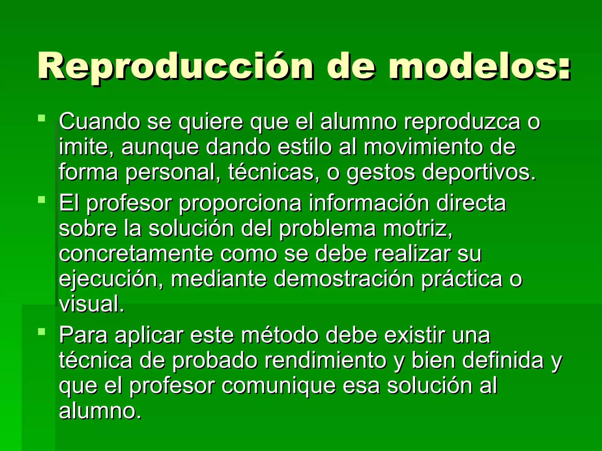 Reproducción de modelos:
 Cuando se quiere que el alumno reproduzca o
  imite, aunque dando estilo al movimiento de
  forma personal, técnicas, o gestos deportivos.
 El profesor proporciona información directa
  sobre la solución del problema motriz,
  concretamente como se debe realizar su
  ejecución, mediante demostración práctica o
  visual.
 Para aplicar este método debe existir una
  técnica de probado rendimiento y bien definida y
  que el profesor comunique esa solución al
  alumno.
 
