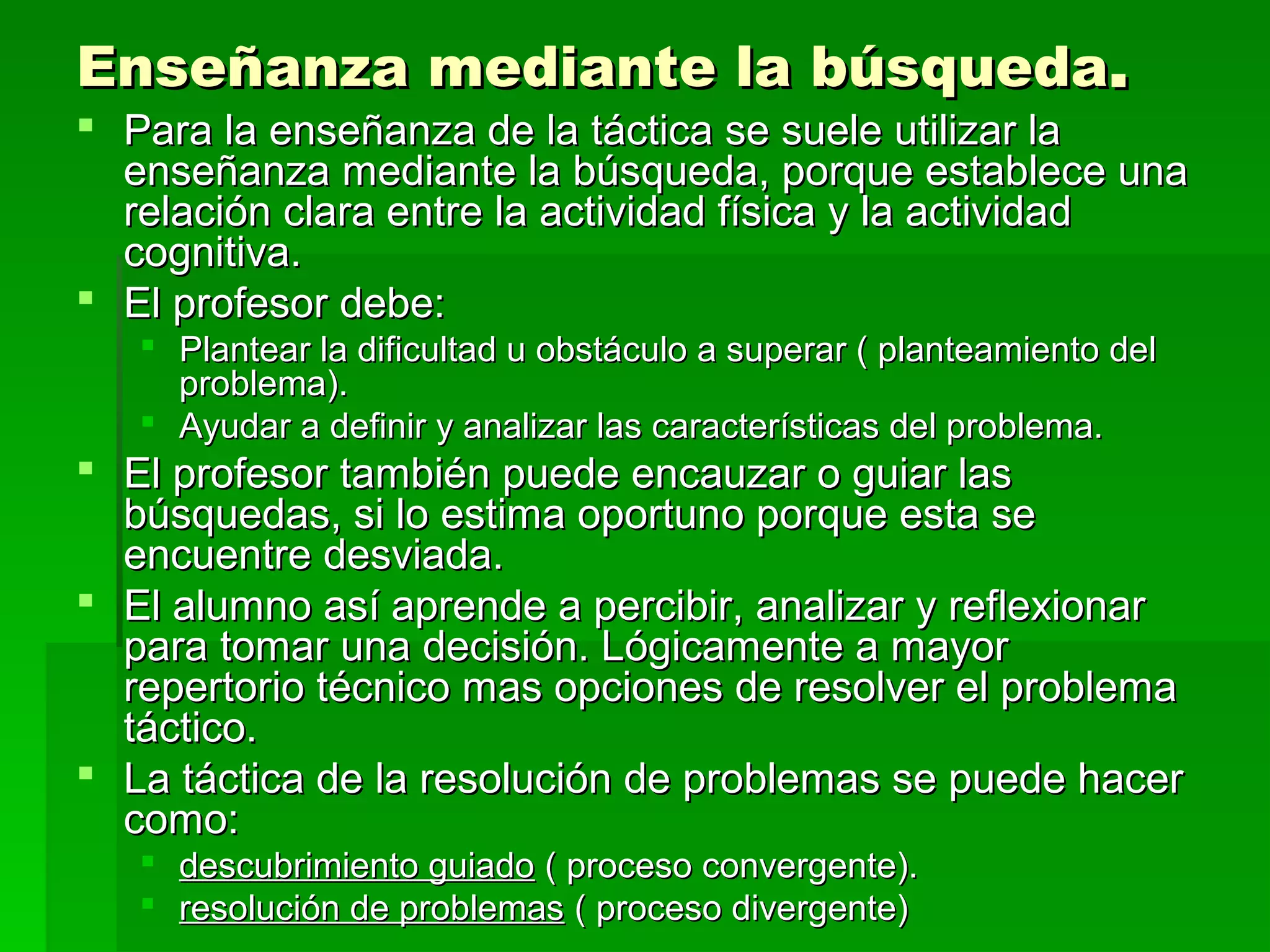 Enseñanza mediante la búsqueda.
 Para la enseñanza de la táctica se suele utilizar la
  enseñanza mediante la búsqueda, porque establece una
  relación clara entre la actividad física y la actividad
  cognitiva.
 El profesor debe:
    Plantear la dificultad u obstáculo a superar ( planteamiento del
     problema).
    Ayudar a definir y analizar las características del problema.
 El profesor también puede encauzar o guiar las
  búsquedas, si lo estima oportuno porque esta se
  encuentre desviada.
 El alumno así aprende a percibir, analizar y reflexionar
  para tomar una decisión. Lógicamente a mayor
  repertorio técnico mas opciones de resolver el problema
  táctico.
 La táctica de la resolución de problemas se puede hacer
  como:
    descubrimiento guiado ( proceso convergente).
    resolución de problemas ( proceso divergente)
 