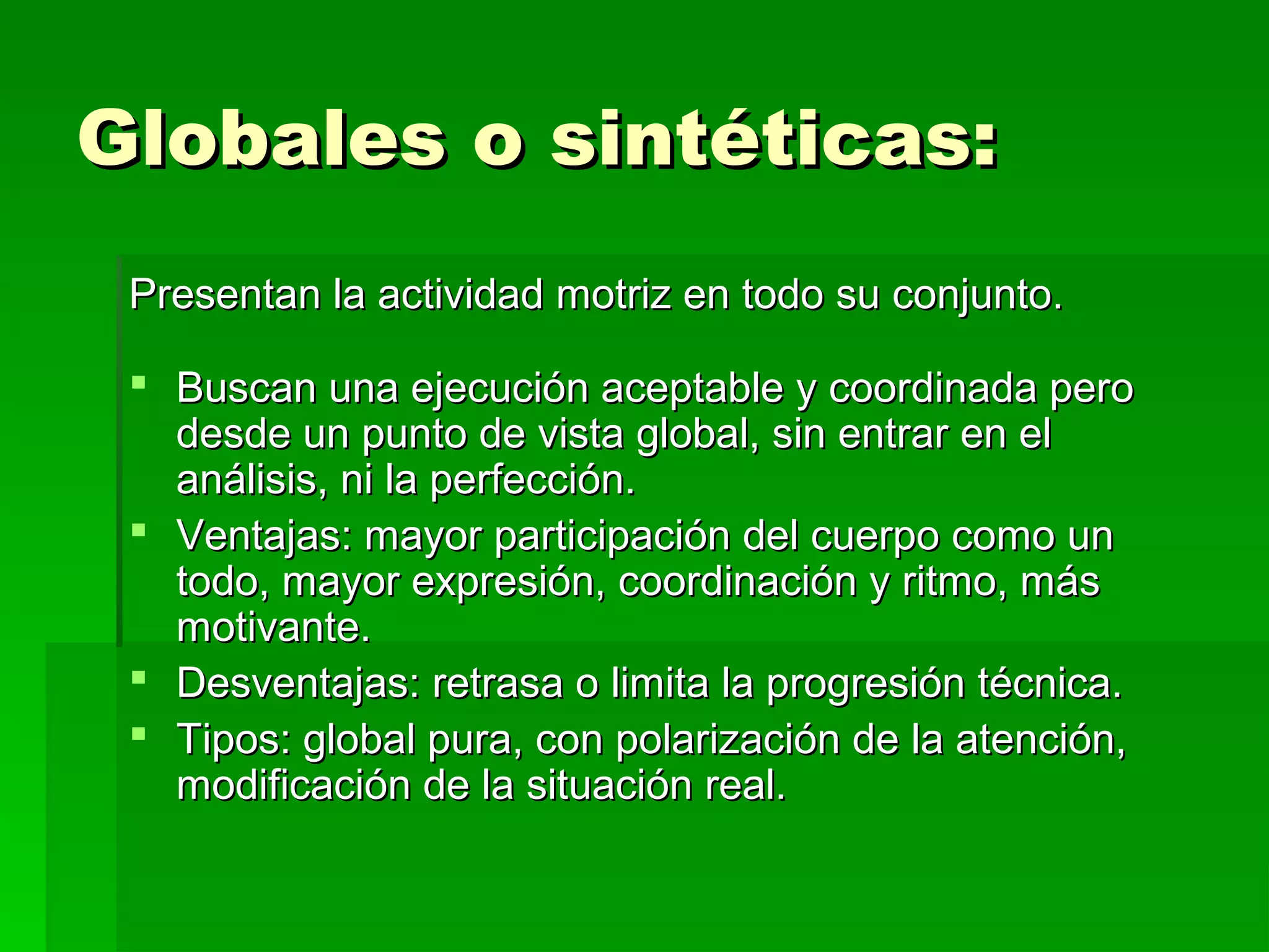 Globales o sintéticas:
 Presentan la actividad motriz en todo su conjunto.

  Buscan una ejecución aceptable y coordinada pero
   desde un punto de vista global, sin entrar en el
   análisis, ni la perfección.
  Ventajas: mayor participación del cuerpo como un
   todo, mayor expresión, coordinación y ritmo, más
   motivante.
  Desventajas: retrasa o limita la progresión técnica.
  Tipos: global pura, con polarización de la atención,
   modificación de la situación real.
 
