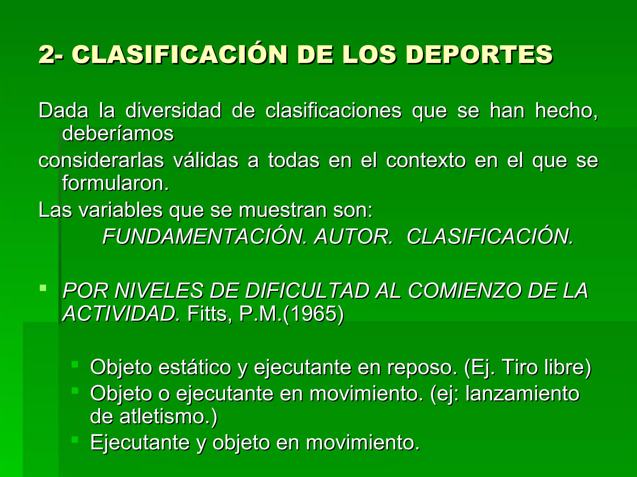 2- CLASIFICACIÓN DE LOS DEPORTES

Dada la diversidad de clasificaciones que se han hecho,
  deberíamos
considerarlas válidas a todas en el contexto en el que se
  formularon.
Las variables que se muestran son:
      FUNDAMENTACIÓN. AUTOR. CLASIFICACIÓN.

 POR NIVELES DE DIFICULTAD AL COMIENZO DE LA
  ACTIVIDAD. Fitts, P.M.(1965)

    Objeto estático y ejecutante en reposo. (Ej. Tiro libre)
    Objeto o ejecutante en movimiento. (ej: lanzamiento
     de atletismo.)
    Ejecutante y objeto en movimiento.
 