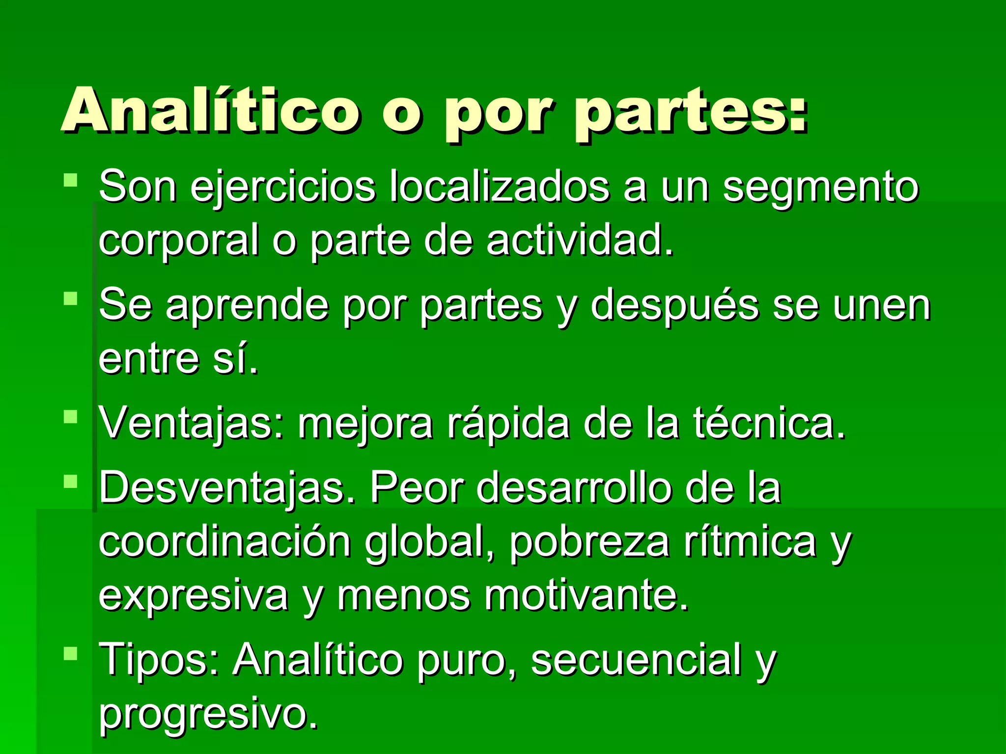 Analítico o por partes:
 Son ejercicios localizados a un segmento
  corporal o parte de actividad.
 Se aprende por partes y después se unen
  entre sí.
 Ventajas: mejora rápida de la técnica.
 Desventajas. Peor desarrollo de la
  coordinación global, pobreza rítmica y
  expresiva y menos motivante.
 Tipos: Analítico puro, secuencial y
  progresivo.
 