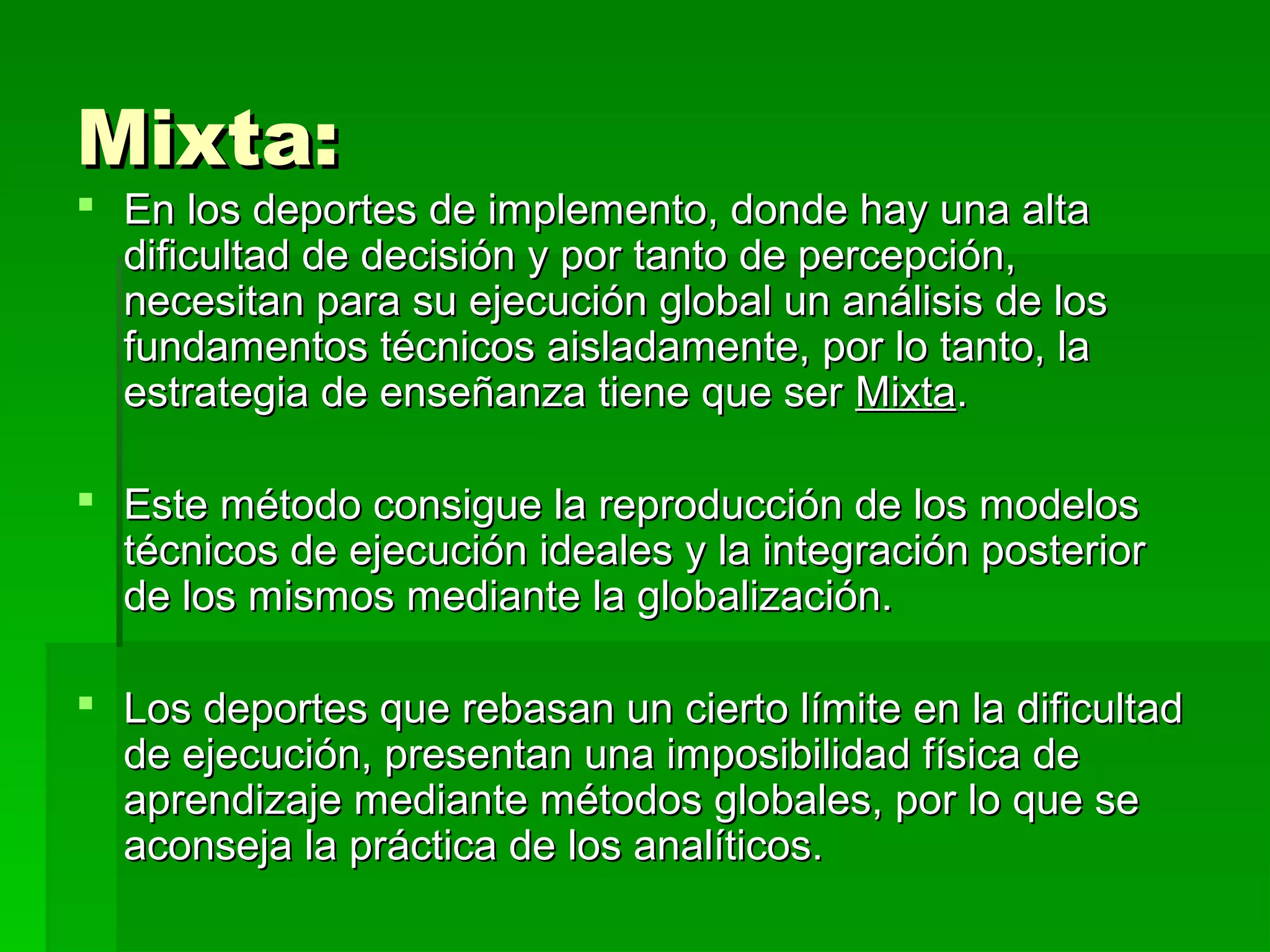 Mixta:
 En los deportes de implemento, donde hay una alta
  dificultad de decisión y por tanto de percepción,
  necesitan para su ejecución global un análisis de los
  fundamentos técnicos aisladamente, por lo tanto, la
  estrategia de enseñanza tiene que ser Mixta.

 Este método consigue la reproducción de los modelos
  técnicos de ejecución ideales y la integración posterior
  de los mismos mediante la globalización.

 Los deportes que rebasan un cierto límite en la dificultad
  de ejecución, presentan una imposibilidad física de
  aprendizaje mediante métodos globales, por lo que se
  aconseja la práctica de los analíticos.
 