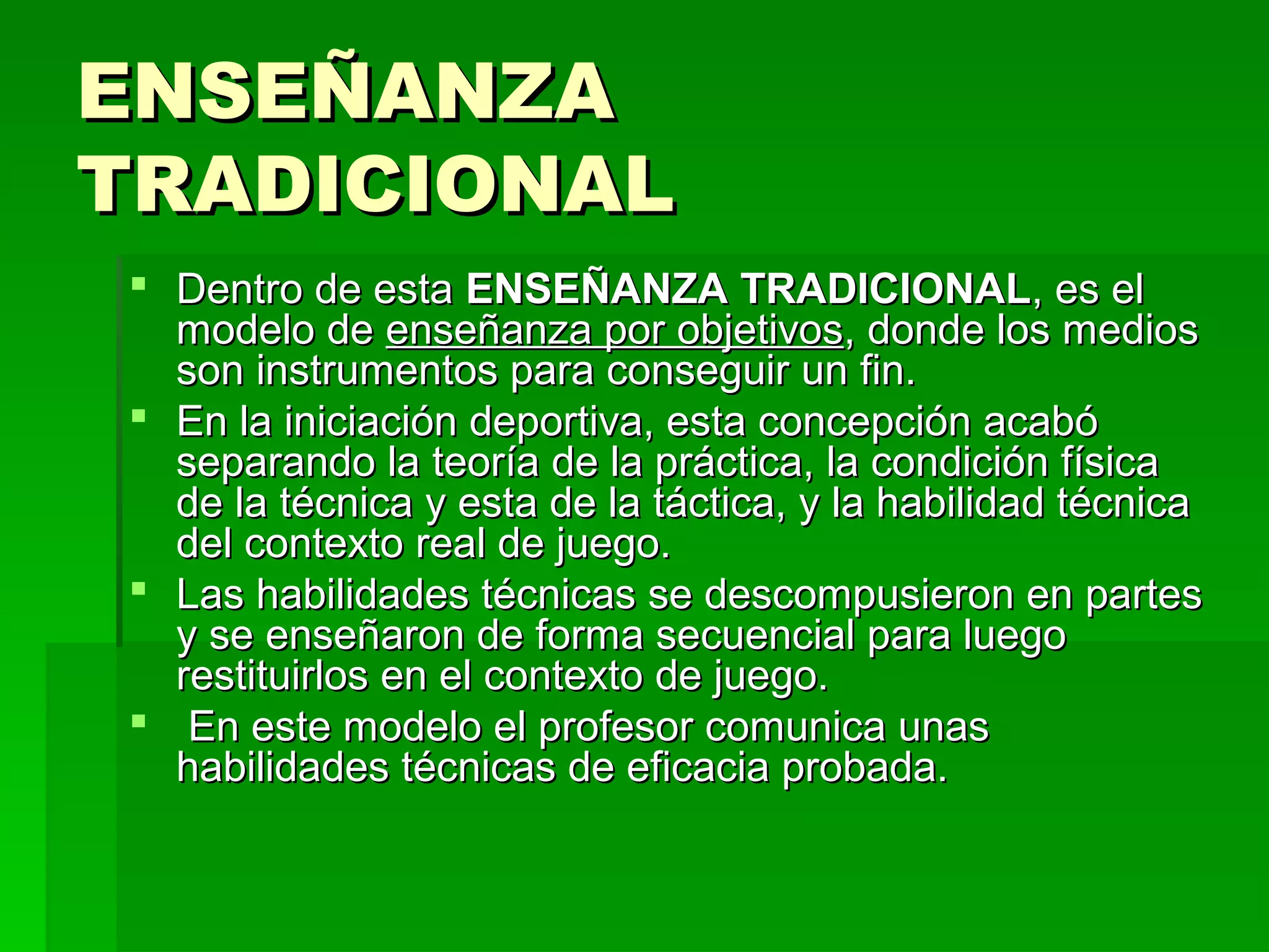 ENSEÑANZA
TRADICIONAL
 Dentro de esta ENSEÑANZA TRADICIONAL, es el
  modelo de enseñanza por objetivos, donde los medios
  son instrumentos para conseguir un fin.
 En la iniciación deportiva, esta concepción acabó
  separando la teoría de la práctica, la condición física
  de la técnica y esta de la táctica, y la habilidad técnica
  del contexto real de juego.
 Las habilidades técnicas se descompusieron en partes
  y se enseñaron de forma secuencial para luego
  restituirlos en el contexto de juego.
 En este modelo el profesor comunica unas
  habilidades técnicas de eficacia probada.
 