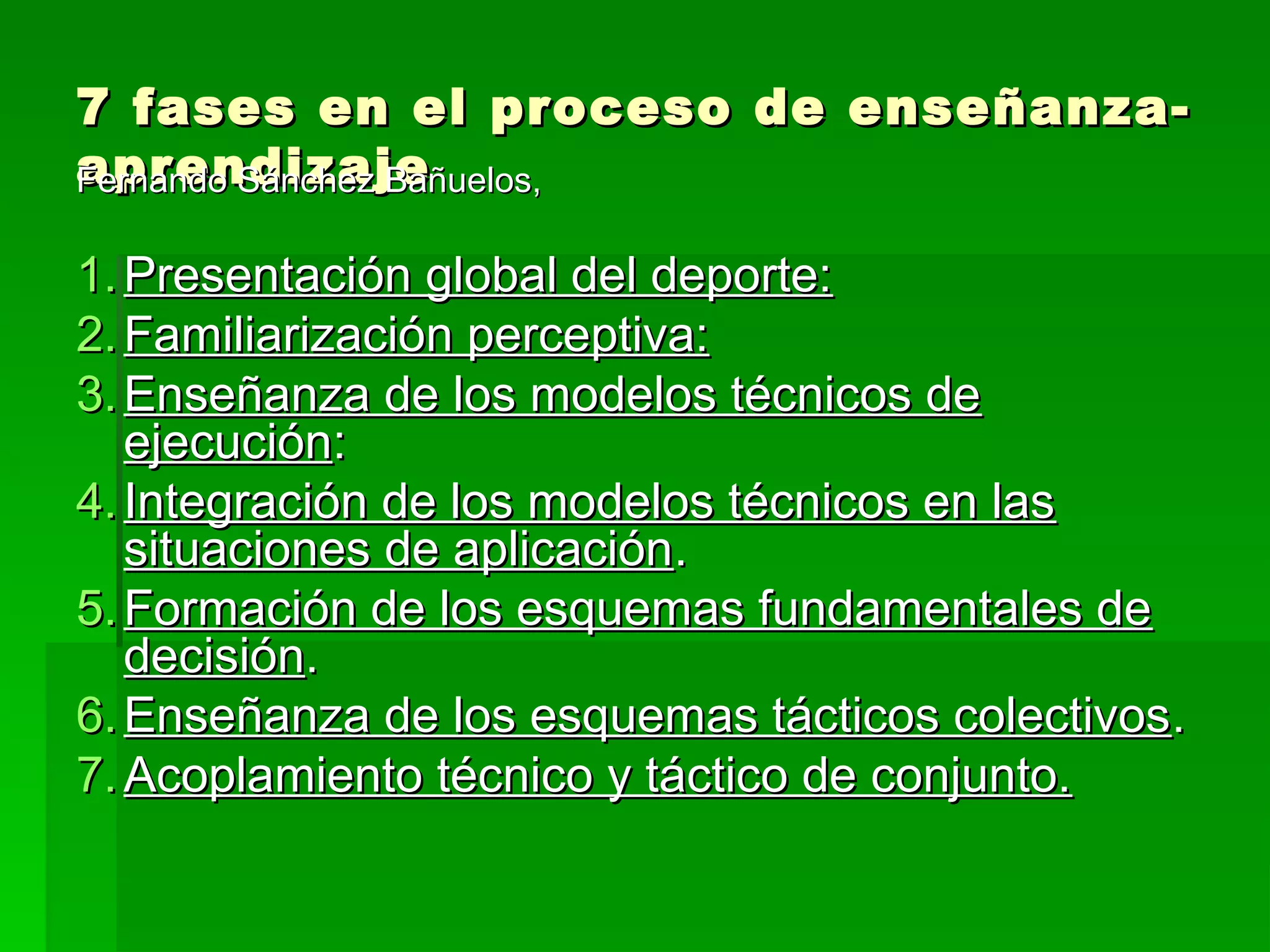 7 fases en el proceso de enseñanza-
aprendizaje
Fernando Sánchez Bañuelos,

1. Presentación global del deporte:
2. Familiarización perceptiva:
3. Enseñanza de los modelos técnicos de
   ejecución:
4. Integración de los modelos técnicos en las
   situaciones de aplicación.
5. Formación de los esquemas fundamentales de
   decisión.
6. Enseñanza de los esquemas tácticos colectivos.
7. Acoplamiento técnico y táctico de conjunto.
 