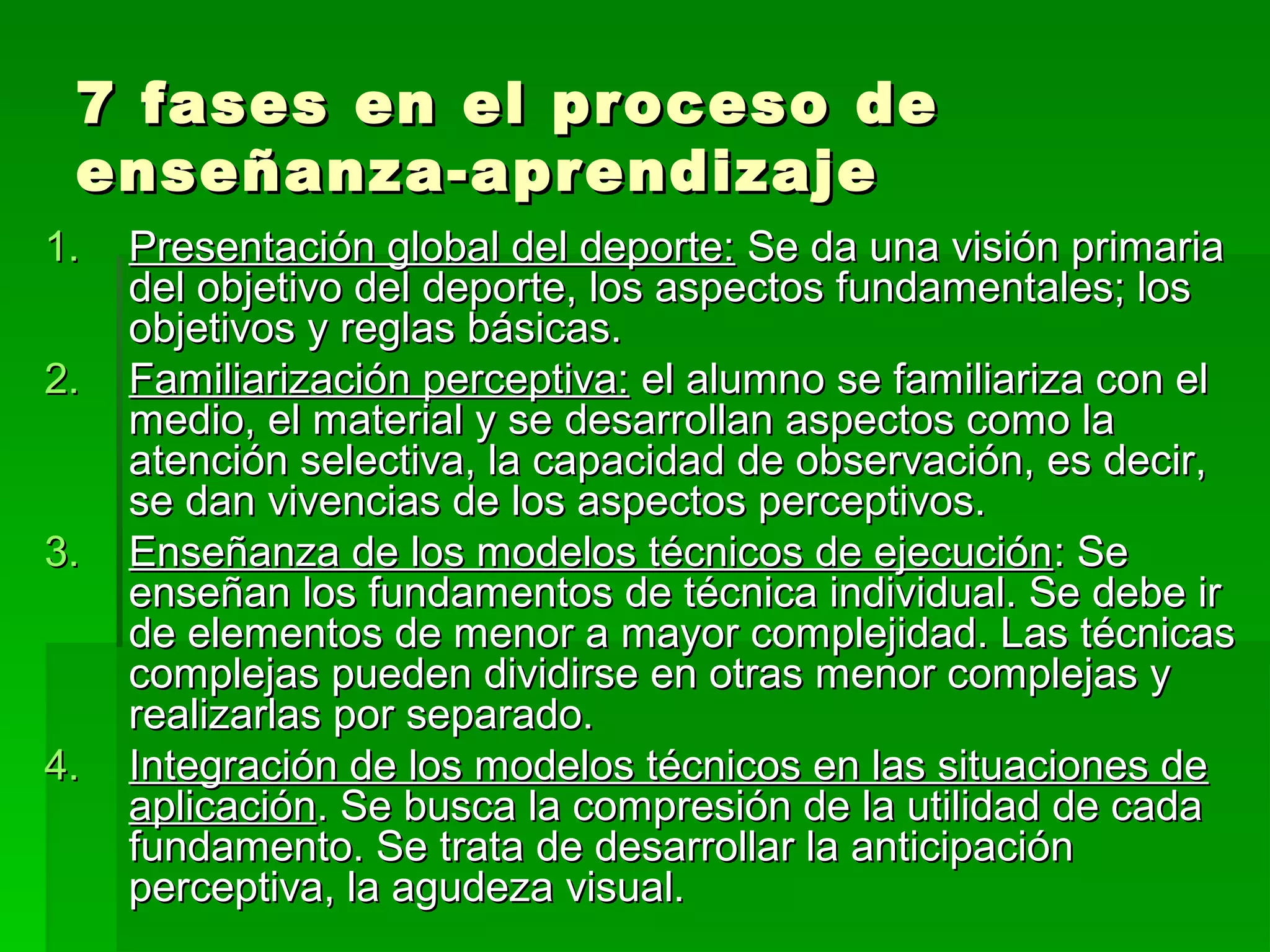 7 fases en el proceso de
 enseñanza-aprendizaje
1.   Presentación global del deporte: Se da una visión primaria
     del objetivo del deporte, los aspectos fundamentales; los
     objetivos y reglas básicas.
2.   Familiarización perceptiva: el alumno se familiariza con el
     medio, el material y se desarrollan aspectos como la
     atención selectiva, la capacidad de observación, es decir,
     se dan vivencias de los aspectos perceptivos.
3.   Enseñanza de los modelos técnicos de ejecución: Se
     enseñan los fundamentos de técnica individual. Se debe ir
     de elementos de menor a mayor complejidad. Las técnicas
     complejas pueden dividirse en otras menor complejas y
     realizarlas por separado.
4.   Integración de los modelos técnicos en las situaciones de
     aplicación. Se busca la compresión de la utilidad de cada
     fundamento. Se trata de desarrollar la anticipación
     perceptiva, la agudeza visual.
 