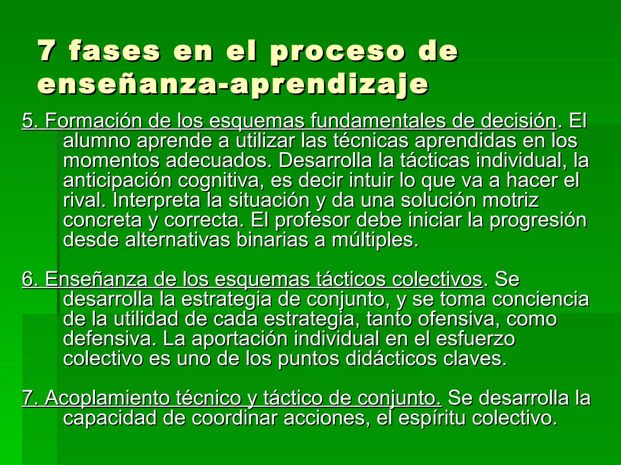 7 fases en el proceso de
 enseñanza-aprendizaje
5. Formación de los esquemas fundamentales de decisión. El
    alumno aprende a utilizar las técnicas aprendidas en los
    momentos adecuados. Desarrolla la tácticas individual, la
    anticipación cognitiva, es decir intuir lo que va a hacer el
    rival. Interpreta la situación y da una solución motriz
    concreta y correcta. El profesor debe iniciar la progresión
    desde alternativas binarias a múltiples.
6. Enseñanza de los esquemas tácticos colectivos. Se
    desarrolla la estrategia de conjunto, y se toma conciencia
    de la utilidad de cada estrategia, tanto ofensiva, como
    defensiva. La aportación individual en el esfuerzo
    colectivo es uno de los puntos didácticos claves.
7. Acoplamiento técnico y táctico de conjunto. Se desarrolla la
    capacidad de coordinar acciones, el espíritu colectivo.
 