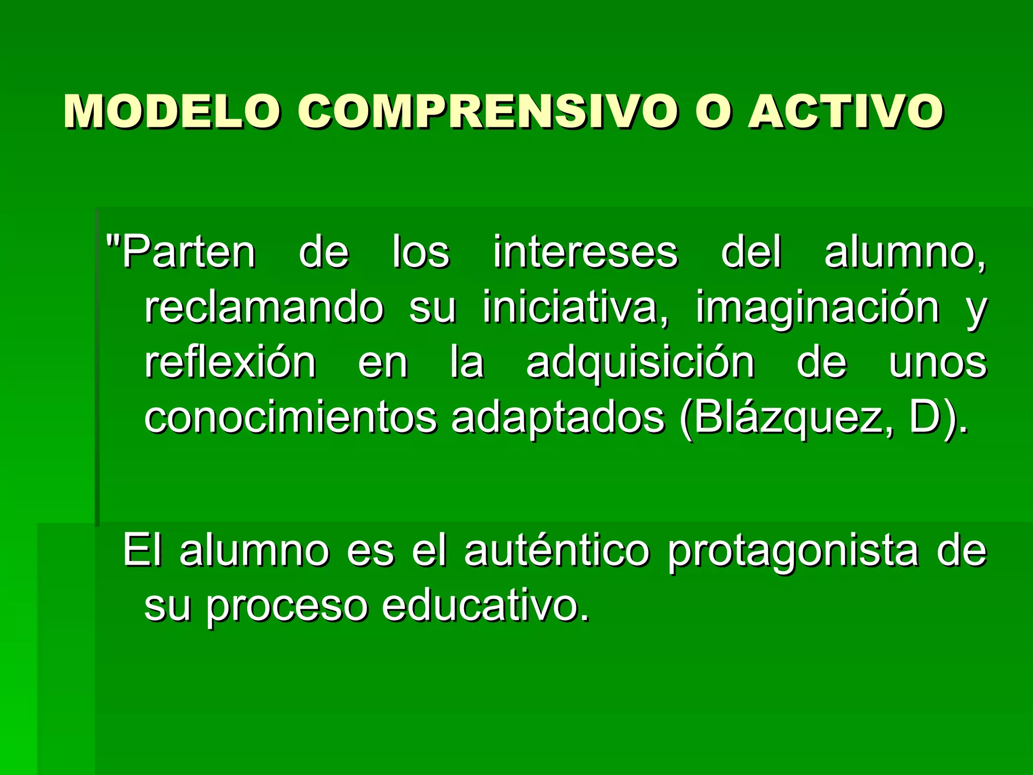 MODELO COMPRENSIVO O ACTIVO


 "Parten de los intereses del alumno,
   reclamando su iniciativa, imaginación y
   reflexión en la adquisición de unos
   conocimientos adaptados (Blázquez, D).

 El alumno es el auténtico protagonista de
  su proceso educativo.
 