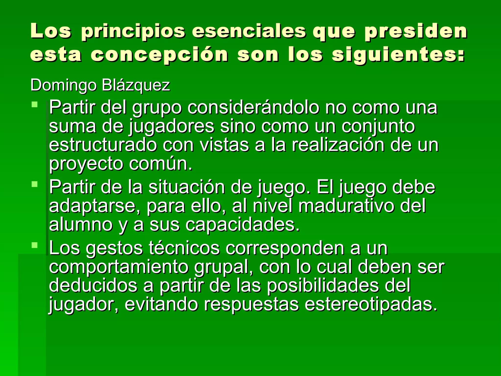 Los principios esenciales que presiden
esta concepción son los siguientes:
Domingo Blázquez
 Partir del grupo considerándolo no como una
  suma de jugadores sino como un conjunto
  estructurado con vistas a la realización de un
  proyecto común.
 Partir de la situación de juego. El juego debe
  adaptarse, para ello, al nivel madurativo del
  alumno y a sus capacidades.
 Los gestos técnicos corresponden a un
  comportamiento grupal, con lo cual deben ser
  deducidos a partir de las posibilidades del
  jugador, evitando respuestas estereotipadas.
 