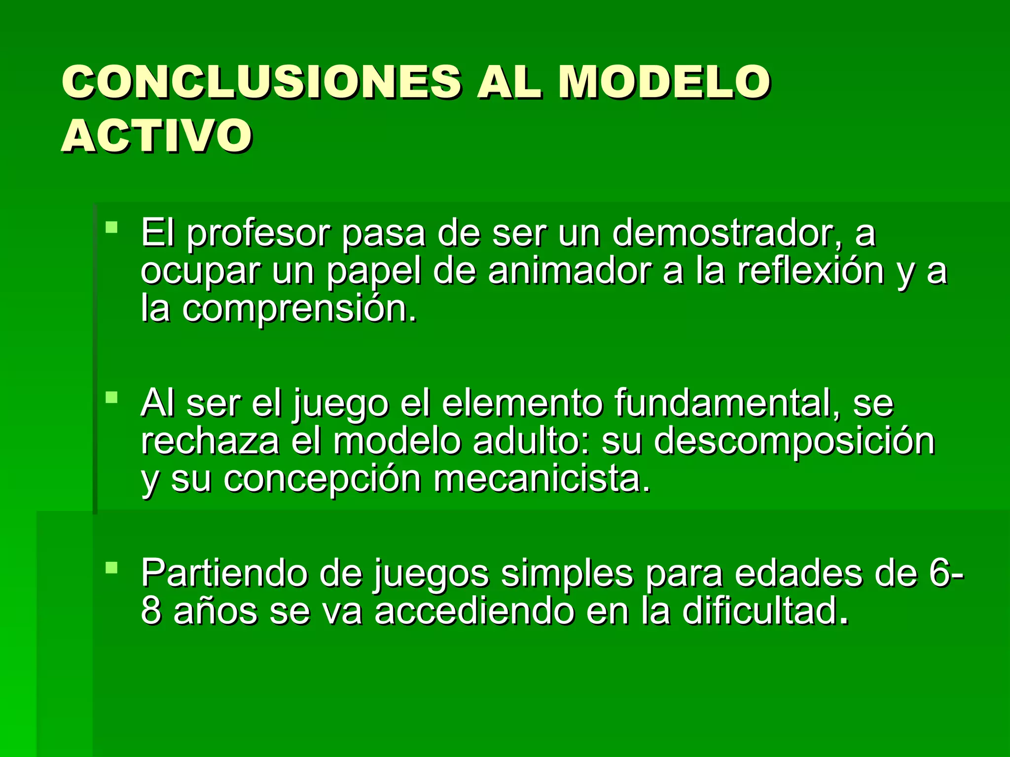 CONCLUSIONES AL MODELO
ACTIVO

  El profesor pasa de ser un demostrador, a
   ocupar un papel de animador a la reflexión y a
   la comprensión.

  Al ser el juego el elemento fundamental, se
   rechaza el modelo adulto: su descomposición
   y su concepción mecanicista.

  Partiendo de juegos simples para edades de 6-
   8 años se va accediendo en la dificultad .
 