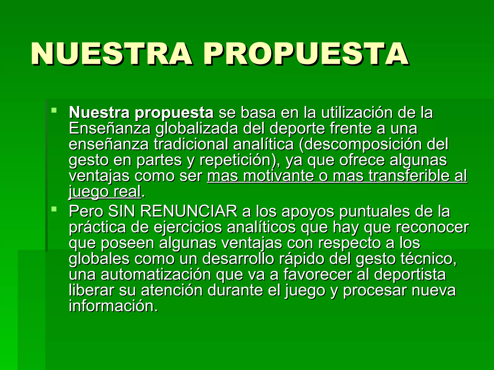 NUESTRA PROPUESTA
 Nuestra propuesta se basa en la utilización de la
  Enseñanza globalizada del deporte frente a una
  enseñanza tradicional analítica (descomposición del
  gesto en partes y repetición), ya que ofrece algunas
  ventajas como ser mas motivante o mas transferible al
  juego real.
 Pero SIN RENUNCIAR a los apoyos puntuales de la
  práctica de ejercicios analíticos que hay que reconocer
  que poseen algunas ventajas con respecto a los
  globales como un desarrollo rápido del gesto técnico,
  una automatización que va a favorecer al deportista
  liberar su atención durante el juego y procesar nueva
  información.
 