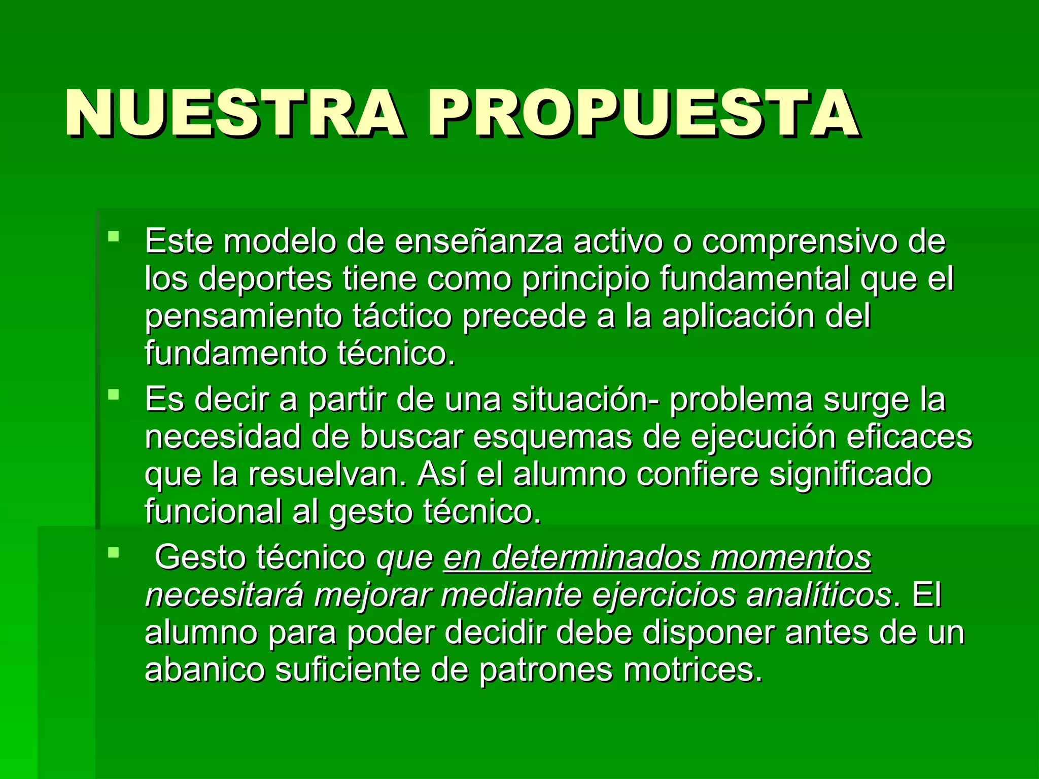 NUESTRA PROPUESTA
 Este modelo de enseñanza activo o comprensivo de
  los deportes tiene como principio fundamental que el
  pensamiento táctico precede a la aplicación del
  fundamento técnico.
 Es decir a partir de una situación- problema surge la
  necesidad de buscar esquemas de ejecución eficaces
  que la resuelvan. Así el alumno confiere significado
  funcional al gesto técnico.
 Gesto técnico que en determinados momentos
  necesitará mejorar mediante ejercicios analíticos. El
  alumno para poder decidir debe disponer antes de un
  abanico suficiente de patrones motrices.
 