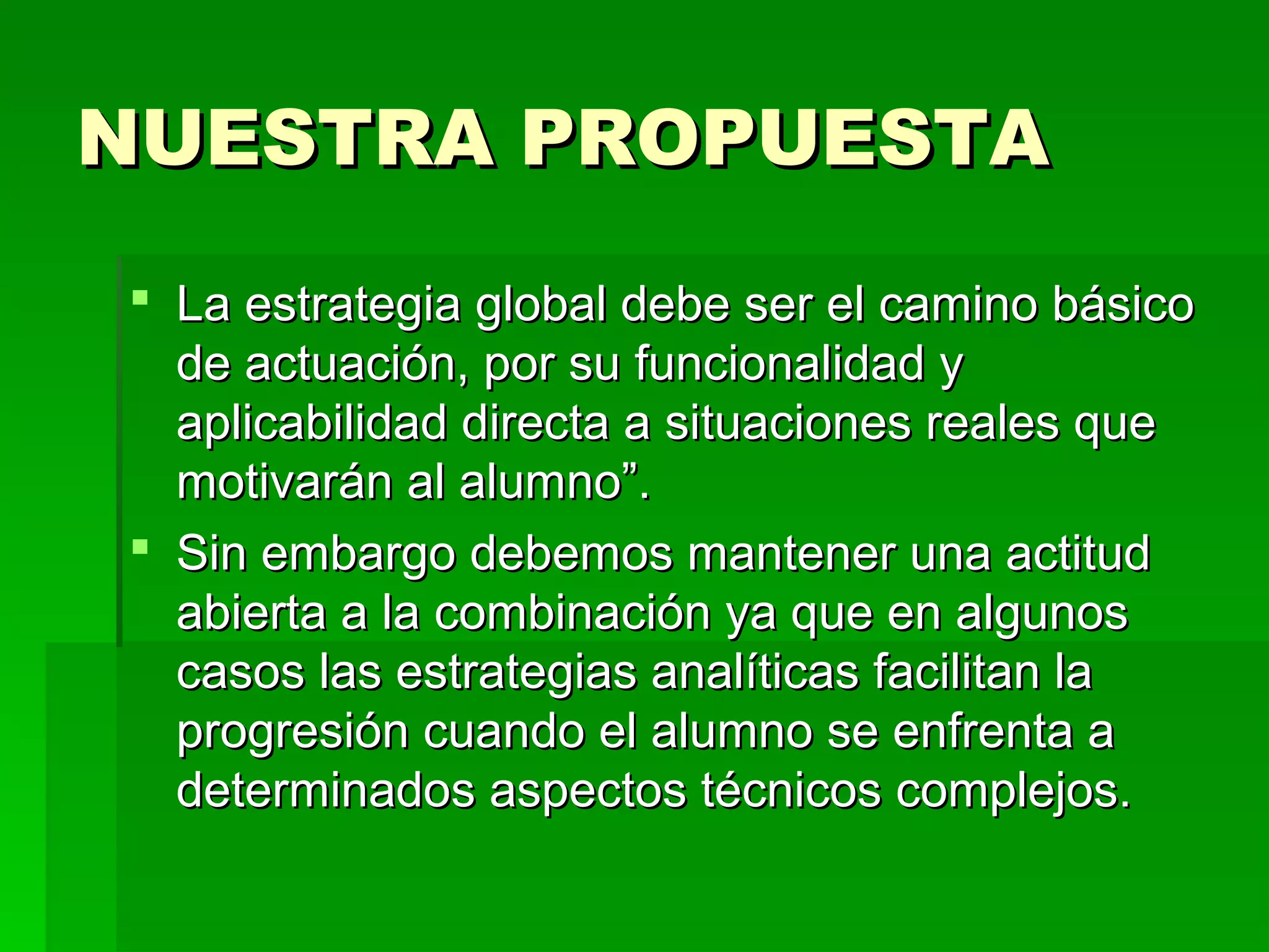 NUESTRA PROPUESTA
 La estrategia global debe ser el camino básico
  de actuación, por su funcionalidad y
  aplicabilidad directa a situaciones reales que
  motivarán al alumno”.
 Sin embargo debemos mantener una actitud
  abierta a la combinación ya que en algunos
  casos las estrategias analíticas facilitan la
  progresión cuando el alumno se enfrenta a
  determinados aspectos técnicos complejos.
 