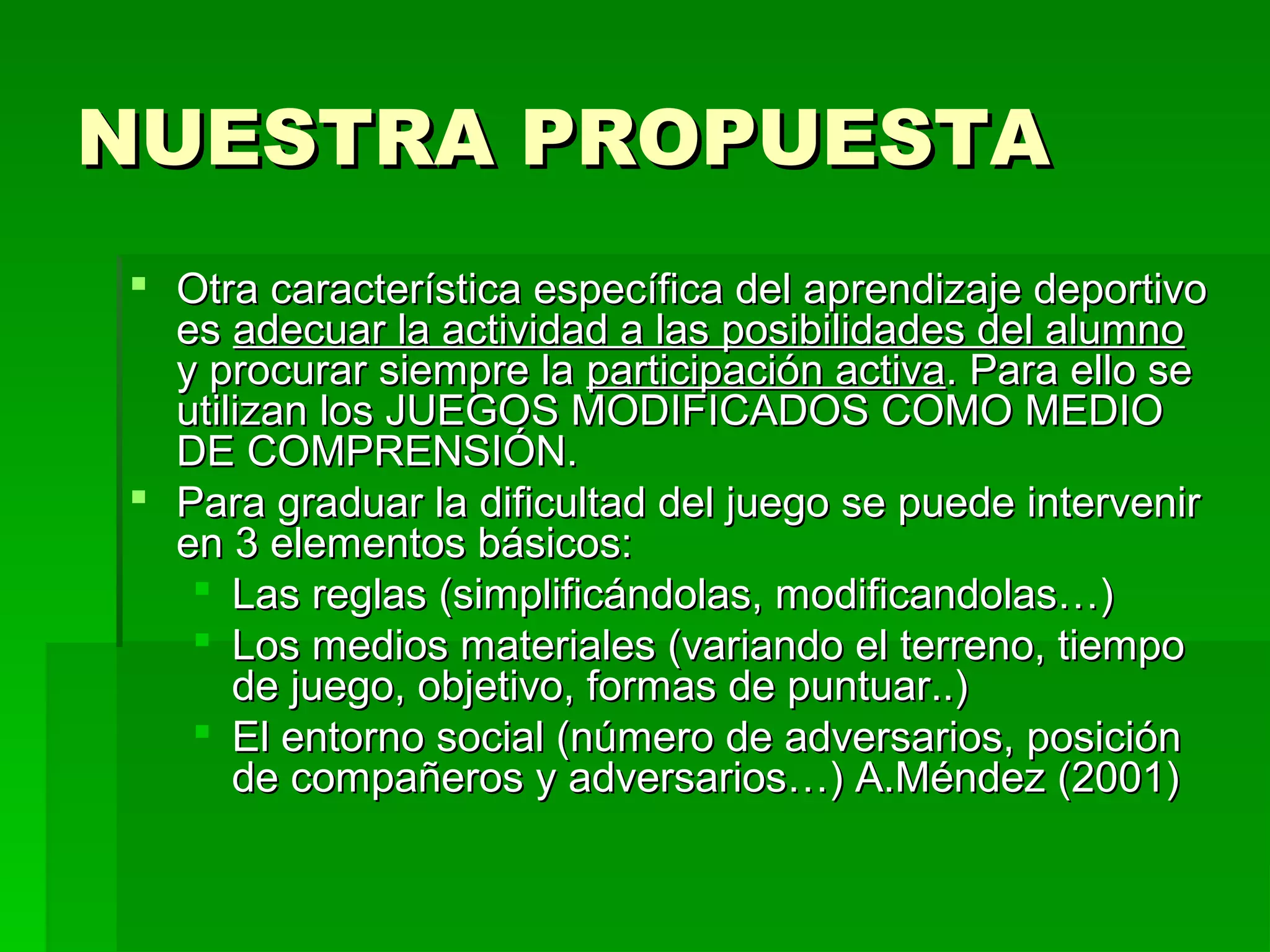 NUESTRA PROPUESTA
 Otra característica específica del aprendizaje deportivo
  es adecuar la actividad a las posibilidades del alumno
  y procurar siempre la participación activa. Para ello se
  utilizan los JUEGOS MODIFICADOS COMO MEDIO
  DE COMPRENSIÓN.
 Para graduar la dificultad del juego se puede intervenir
  en 3 elementos básicos:
    Las reglas (simplificándolas, modificandolas…)
    Los medios materiales (variando el terreno, tiempo
      de juego, objetivo, formas de puntuar..)
    El entorno social (número de adversarios, posición
      de compañeros y adversarios…) A.Méndez (2001)
 