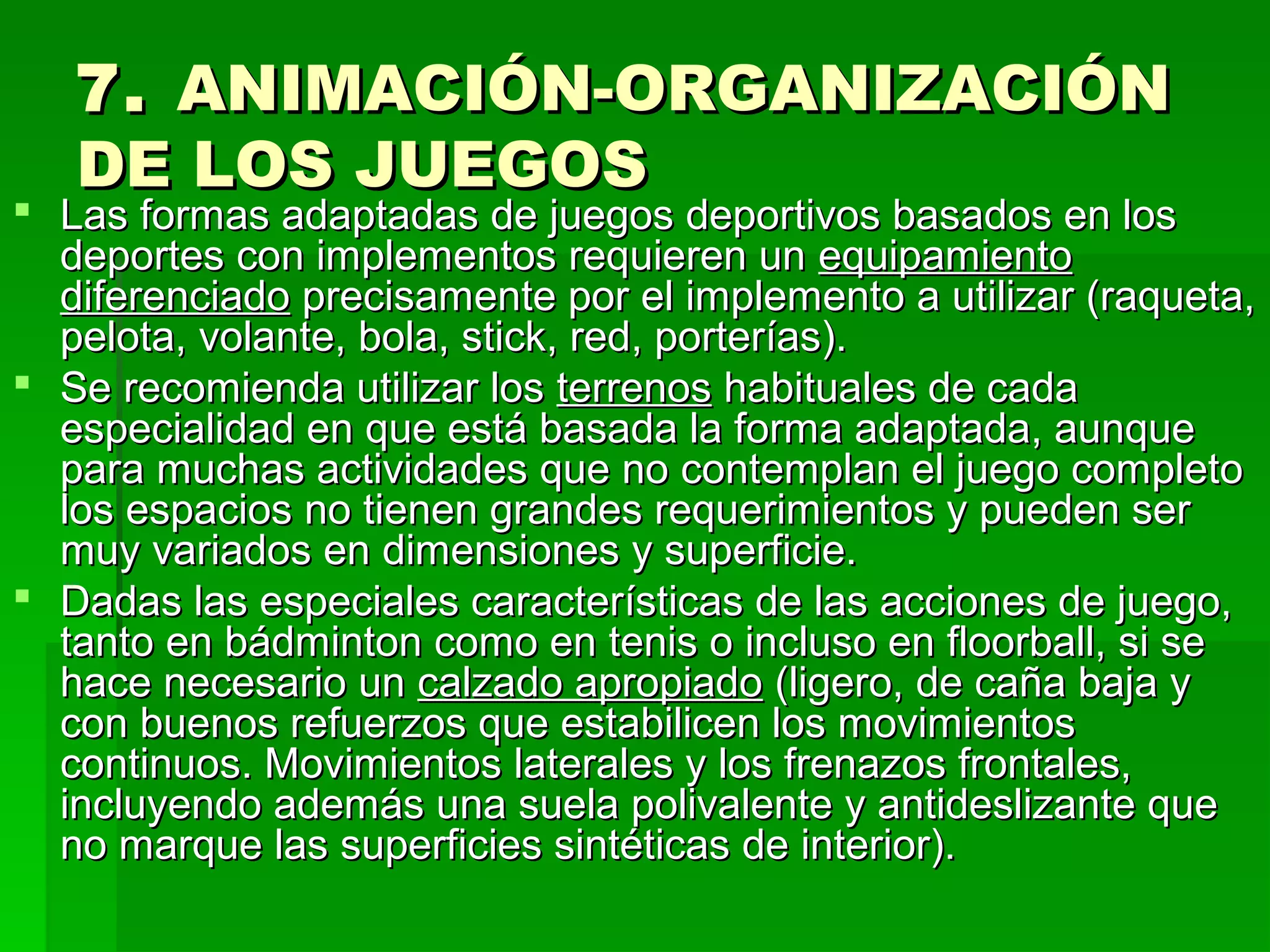 7. ANIMACIÓN-ORGANIZACIÓN
   DE LOS JUEGOS
 Las formas adaptadas de juegos deportivos basados en los
  deportes con implementos requieren un equipamiento
  diferenciado precisamente por el implemento a utilizar (raqueta,
  pelota, volante, bola, stick, red, porterías).
 Se recomienda utilizar los terrenos habituales de cada
  especialidad en que está basada la forma adaptada, aunque
  para muchas actividades que no contemplan el juego completo
  los espacios no tienen grandes requerimientos y pueden ser
  muy variados en dimensiones y superficie.
 Dadas las especiales características de las acciones de juego,
  tanto en bádminton como en tenis o incluso en floorball, si se
  hace necesario un calzado apropiado (ligero, de caña baja y
  con buenos refuerzos que estabilicen los movimientos
  continuos. Movimientos laterales y los frenazos frontales,
  incluyendo además una suela polivalente y antideslizante que
  no marque las superficies sintéticas de interior).
 