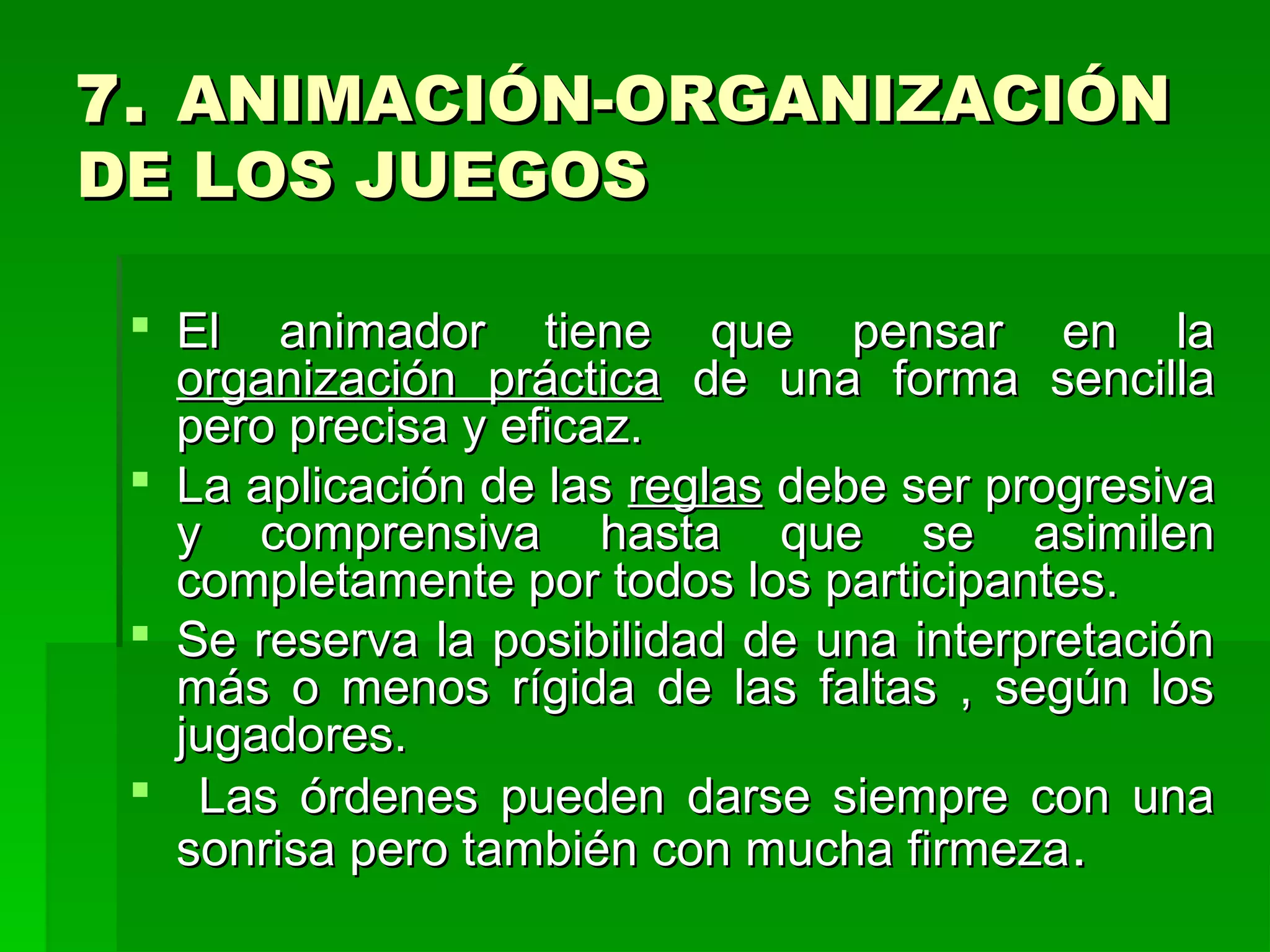 7. ANIMACIÓN-ORGANIZACIÓN
DE LOS JUEGOS

  El animador tiene que pensar en la
   organización práctica de una forma sencilla
   pero precisa y eficaz.
  La aplicación de las reglas debe ser progresiva
   y comprensiva hasta que se asimilen
   completamente por todos los participantes.
  Se reserva la posibilidad de una interpretación
   más o menos rígida de las faltas , según los
   jugadores.
  Las órdenes pueden darse siempre con una
   sonrisa pero también con mucha firmeza .
 