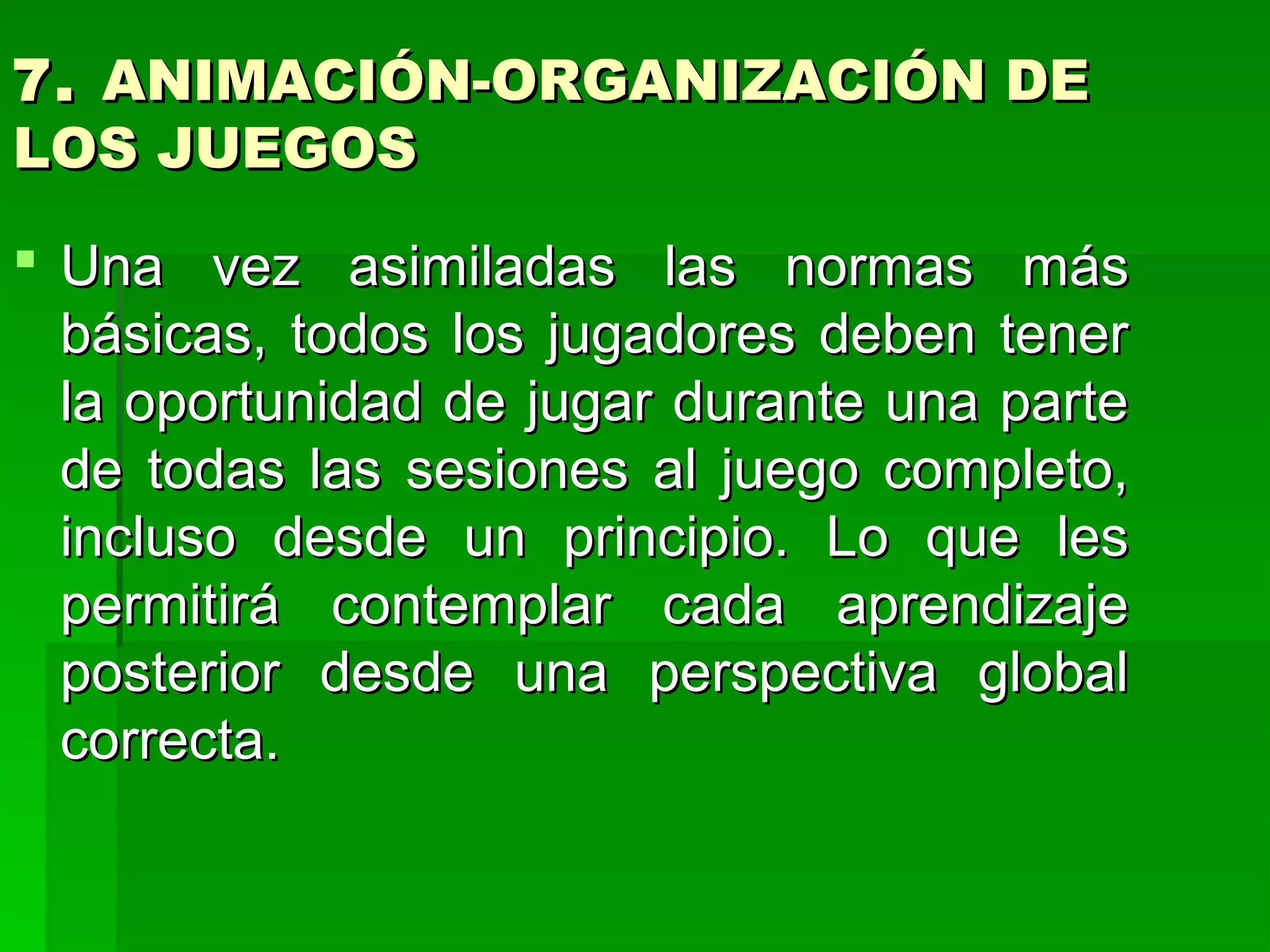 7. ANIMACIÓN-ORGANIZACIÓN DE
LOS JUEGOS
 Una vez asimiladas las normas más
  básicas, todos los jugadores deben tener
  la oportunidad de jugar durante una parte
  de todas las sesiones al juego completo,
  incluso desde un principio. Lo que les
  permitirá contemplar cada aprendizaje
  posterior desde una perspectiva global
  correcta.
 