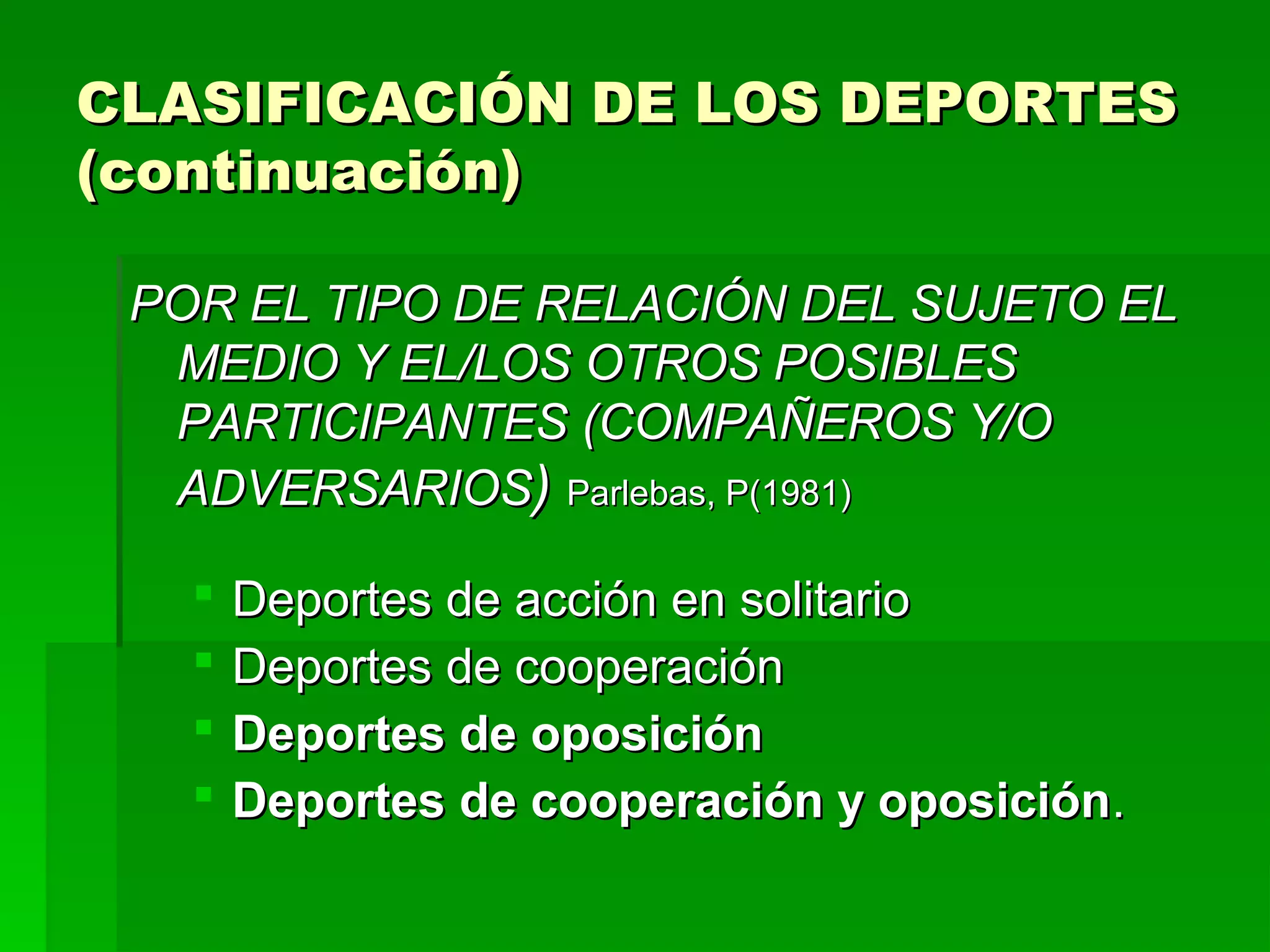 CLASIFICACIÓN DE LOS DEPORTES
(continuación)

 POR EL TIPO DE RELACIÓN DEL SUJETO EL
  MEDIO Y EL/LOS OTROS POSIBLES
  PARTICIPANTES (COMPAÑEROS Y/O
  ADVERSARIOS) Parlebas, P(1981)

      Deportes de acción en solitario
      Deportes de cooperación
      Deportes de oposición
      Deportes de cooperación y oposición.
 