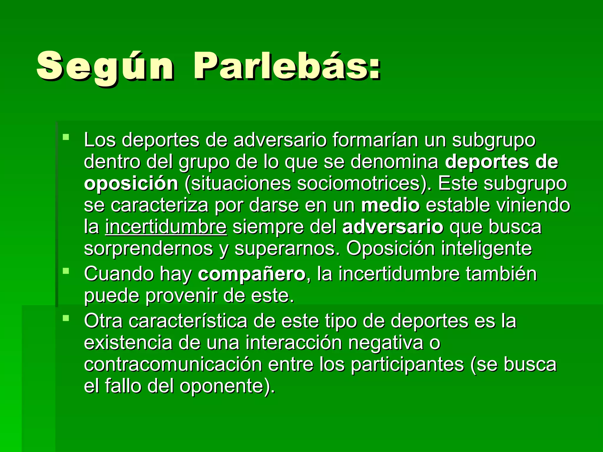Según Parlebás:
  Los deportes de adversario formarían un subgrupo
   dentro del grupo de lo que se denomina deportes de
   oposición (situaciones sociomotrices). Este subgrupo
   se caracteriza por darse en un medio estable viniendo
   la incertidumbre siempre del adversario que busca
   sorprendernos y superarnos. Oposición inteligente
  Cuando hay compañero, la incertidumbre también
   puede provenir de este.
  Otra característica de este tipo de deportes es la
   existencia de una interacción negativa o
   contracomunicación entre los participantes (se busca
   el fallo del oponente).
 