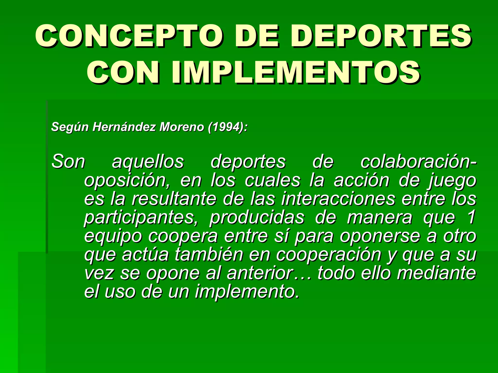 CONCEPTO DE DEPORTES
  CON IMPLEMENTOS
Según Hernández Moreno (1994):

Son aquellos deportes de colaboración-
   oposición, en los cuales la acción de juego
   es la resultante de las interacciones entre los
   participantes, producidas de manera que 1
   equipo coopera entre sí para oponerse a otro
   que actúa también en cooperación y que a su
   vez se opone al anterior… todo ello mediante
   el uso de un implemento.
 