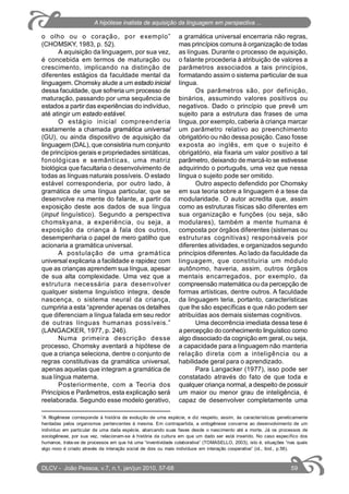 o olho ou o coração, por exemplo”
(CHOMSKY, 1983, p. 52).
A aquisição da linguagem, por sua vez,
é concebida em termos de maturação ou
crescimento, implicando na distinção de
diferentes estágios da faculdade mental da
linguagem. Chomsky alude a um estado inicial
dessa faculdade, que sofreria um processo de
maturação, passando por uma sequência de
estados a partir das experiências do indivíduo,
até atingir um estado estável.
O estágio inicial compreenderia
exatamente a chamada gramática universal
(GU), ou ainda dispositivo de aquisição da
linguagem (DAL), que consistiria num conjunto
de princípios gerais e propriedades sintáticas,
fonológicas e semânticas, uma matriz
biológica que facultaria o desenvolvimento de
todas as línguas naturais possíveis. O estado
estável corresponderia, por outro lado, à
gramática de uma língua particular, que se
desenvolve na mente do falante, a partir da
exposição deste aos dados de sua língua
(input linguístico). Segundo a perspectiva
chomskyana, a experiência, ou seja, a
exposição da criança à fala dos outros,
desempenharia o papel de mero gatilho que
acionaria a gramática universal.
A postulação de uma gramática
universal explicaria a facilidade e rapidez com
que as crianças aprendem sua língua, apesar
de sua alta complexidade. Uma vez que a
estrutura necessária para desenvolver
qualquer sistema linguístico integra, desde
nascença, o sistema neural da criança,
cumpriria a esta “aprender apenas os detalhes
que diferenciam a língua falada em seu redor
de outras línguas humanas possíveis.”
(LANGACKER, 1977, p. 246).
Numa primeira descrição desse
processo, Chomsky aventará a hipótese de
que a criança seleciona, dentre o conjunto de
regras constitutivas da gramática universal,
apenas aquelas que integram a gramática de
sua língua materna.
Posteriormente, com a Teoria dos
Princípios e Parâmetros, esta explicação será
reelaborada. Segundo esse modelo gerativo,
a gramática universal encerraria não regras,
mas princípios comuns à organização de todas
as línguas. Durante o processo de aquisição,
o falante procederia à atribuição de valores a
parâmetros associados a tais princípios,
formatando assim o sistema particular de sua
língua.
Os parâmetros são, por definição,
binários, assumindo valores positivos ou
negativos. Dado o princípio que prevê um
sujeito para a estrutura das frases de uma
língua, por exemplo, caberia à criança marcar
um parâmetro relativo ao preenchimento
obrigatório ou não dessa posição. Caso fosse
exposta ao inglês, em que o sujeito é
obrigatório, ela fixaria um valor positivo a tal
parâmetro, deixando de marcá-lo se estivesse
adquirindo o português, uma vez que nessa
língua o sujeito pode ser omitido.
Outro aspecto defendido por Chomsky
em sua teoria sobre a linguagem é a tese da
modularidade. O autor acredita que, assim
como as estruturas físicas são diferentes em
sua organização e funções (ou seja, são
modulares), também a mente humana é
composta por órgãos diferentes (sistemas ou
estruturas cognitivas) responsáveis por
diferentes atividades, e organizados segundo
princípios diferentes. Ao lado da faculdade da
linguagem, que constituiria um módulo
autônomo, haveria, assim, outros órgãos
mentais encarregados, por exemplo, da
compreensão matemática ou da percepção de
formas artísticas, dentre outros. A faculdade
da linguagem teria, portanto, características
que lhe são específicas e que não podem ser
atribuídas aos demais sistemas cognitivos.
Uma decorrência imediata dessa tese é
a percepção do conhecimento linguístico como
algo dissociado da cognição em geral, ou seja,
a capacidade para a linguagem não manteria
relação direta com a inteligência ou a
habilidade geral para o aprendizado.
Para Langacker (1977), isso pode ser
constatado através do fato de que toda e
qualquer criança normal, a despeito de possuir
um maior ou menor grau de inteligência, é
capaz de desenvolver completamente uma
1
A filogênese corresponde à história da evolução de uma espécie, e diz respeito, assim, às características geneticamente
herdadas pelos organismos pertencentes à mesma. Em contrapartida, a ontogênese concerne ao desenvolvimento de um
indivíduo em particular de uma dada espécie, abarcando suas fases desde o nascimento até a morte. Já os processos de
sociogênese, por sua vez, relacionam-se à história da cultura em que um dado ser está inserido. No caso específico dos
humanos, trata-se de processos em que há uma “inventividade colaborativa” (TOMASELLO, 2003), isto é, situações “nas quais
algo novo é criado através da interação social de dois ou mais indivíduos em interação cooperativa” (id., ibid., p.56).
DLCV - João Pessoa, v.7, n.1, jan/jun 2010, 57-68 59
A hipótese inatista de aquisição da linguagem em perspectiva ...
 