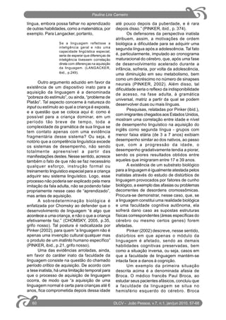 língua, embora possa falhar no aprendizado
de outras habilidades, como a matemática, por
exemplo. Para Langacker, portanto,
Se a linguagem refletisse a
inteligência geral e não uma
capacidade lingüística especial,
seria de esperar que diferenças de
inteligência tivessem correlação
direta com diferenças na aquisição
da linguagem. (LANGACKER,
ibid., p.249).
Outro argumento aduzido em favor da
existência de um dispositivo inato para a
aquisição da linguagem é a denominada
“pobreza do estímulo”, ou ainda, “problema de
Platão”. Tal aspecto concerne à natureza do
input ou estímulo ao qual a criança é exposta,
e a questão que se coloca aqui é: como é
possível para a criança dominar, em um
período tão breve de tempo, toda a
complexidade da gramática de sua língua se
tem contato apenas com uma evidência
fragmentária desse sistema? Ou seja, é
notório que a competência linguística excede
os sistemas de desempenho, não sendo
totalmente apreensível a partir das
manifestações destes. Nesse sentido, acresce
também o fato de que não se faz necessário
qualquer esforço, instrução formal ou
treinamento linguístico especial para a criança
adquirir seu sistema linguístico. Logo, esse
processo não poderia ser explicado pela mera
imitação da fala adulta, não se podendo falar
propriamente nesse caso de “aprendizado”,
mas antes de aquisição.
A sobredeterminação biológica é
enfatizada por Chomsky ao defender que o
desenvolvimento de linguagem “é algo que
acontece a uma criança, e não o que a criança
efetivamente faz.” (CHOMSKY, 2005, p.35,
grifo nosso). Tal postura é radicalizada por
Pinker (2002), para quem “a linguagem não é
apenas uma invenção cultural qualquer mas
o produto de um instinto humano específico”
(PINKER, ibid., p.21, grifo nosso).
Uma das evidências arroladas, ainda,
em favor do caráter inato da faculdade da
linguagem consiste na questão do chamado
período crítico de aquisição. De acordo com
a tese inatista, há uma limitação temporal para
que o processo de aquisição de linguagem
ocorra, de modo que “a aquisição de uma
linguagem normal é certa para crianças até 6
anos, fica comprometida depois dessa idade
até pouco depois da puberdade, e é rara
depois disso.” (PINKER, ibid., p. 374).
Os defensores da perspectiva inatista
atribuem, assim, a motivações de ordem
biológica a dificuldade para se adquirir uma
segunda língua após a adolescência. Tal fato
é, particularmente, imputado ao cronograma
maturacional do cérebro, que, após uma fase
de desenvolvimento acelerado durante a
infância, sofreria, por volta da adolescência,
uma diminuição em seu metabolismo, bem
como um decréscimo no número de sinapses
neurais (PINKER, 2002). Além disso, tal
dificuldade seria o reflexo da indisponibilidade
de acesso, na fase adulta, à gramática
universal, matriz a partir da qual se podem
desenvolver duas ou mais línguas.
Pesquisas, relatadas por Pinker (ibid.),
com imigrantes chegados aos Estados Unidos,
mostram uma correlação entre idade e nível
de desempenho linguístico na aquisição do
inglês como segunda língua - grupos com
menor faixa etária (de 3 a 7 anos) exibiam
desempenho similar ao dos nativos, ao passo
que, com a progressão da idade, o
desempenho gradativamente tendia a piorar,
sendo os piores resultados obtidos entre
aqueles que imigraram entre 17 e 39 anos.
A existência de um substrato biológico
para a linguagem é igualmente atestada pelos
inatistas através do estudo de distúrbios de
linguagem provocados por fatores de cunho
biológico, a exemplo das afasias ou problemas
decorrentes de desordens cromossômicas.
Procura-se demonstrar, nesse caso, que, se
a linguagem constitui uma realidade biológica
e uma faculdade cognitiva autônoma, ela
sofrerá dano caso as supostas estruturas
físicas correspondentes (áreas específicas do
cérebro ou mesmo certos genes) forem
afetadas.
Pinker (2002) descreve, nesse sentido,
distúrbios em que apenas o módulo da
linguagem é afetado, sendo as demais
habilidades cognitivas preservadas, bem
como a situação inversa, ou seja, casos em
que a faculdade de linguagem mantém-se
intacta face a danos à cognição.
Um exemplo da primeira situação
descrita acima é a denominada afasia de
Broca. O médico francês Paul Broca, ao
estudar seus pacientes afásicos, concluiu que
a faculdade da linguagem se situa no
hemisfério esquerdo do cérebro. Broca
DLCV - João Pessoa, v.7, n.1, jan/jun 2010, 57-6860
Paulina Lira Carneiro
 