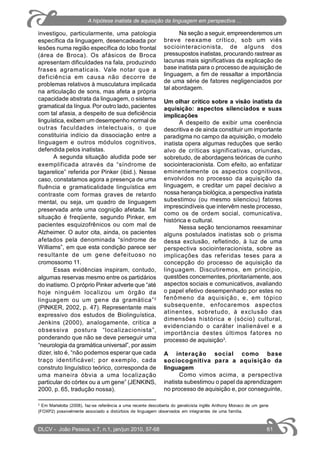 investigou, particularmente, uma patologia
específica da linguagem, desencadeada por
lesões numa região específica do lobo frontal
(área de Broca). Os afásicos de Broca
apresentam dificuldades na fala, produzindo
frases agramaticais. Vale notar que a
deficiência em causa não decorre de
problemas relativos à musculatura implicada
na articulação de sons, mas afeta a própria
capacidade abstrata da linguagem, o sistema
gramatical da língua. Por outro lado, pacientes
com tal afasia, a despeito de sua deficiência
linguística, exibem um desempenho normal de
outras faculdades intelectuais, o que
constituiria indício da dissociação entre a
linguagem e outros módulos cognitivos,
defendida pelos inatistas.
A segunda situação aludida pode ser
exemplificada através da “síndrome de
tagarelice” referida por Pinker (ibid.). Nesse
caso, constatamos agora a presença de uma
fluência e gramaticalidade linguística em
contraste com formas graves de retardo
mental, ou seja, um quadro de linguagem
preservada ante uma cognição afetada. Tal
situação é freqüente, segundo Pinker, em
pacientes esquizofrênicos ou com mal de
Alzheimer. O autor cita, ainda, os pacientes
afetados pela denominada “síndrome de
Williams”, em que esta condição parece ser
resultante de um gene defeituoso no
cromossomo 11.
Essas evidências inspiram, contudo,
algumas reservas mesmo entre os partidários
do inatismo. O próprio Pinker adverte que “até
hoje ninguém localizou um órgão da
linguagem ou um gene da gramática”2
(PINKER, 2002, p. 47). Representante mais
expressivo dos estudos de Biolinguística,
Jenkins (2000), analogamente, critica a
obsessiva postura “localizacionista”,
ponderando que não se deve perseguir uma
“neurologia da gramática universal”, por assim
dizer, isto é, “não podemos esperar que cada
traço identificável; por exemplo, cada
construto linguístico teórico, corresponda de
uma maneira óbvia a uma localização
particular do córtex ou a um gene” (JENKINS,
2000, p. 65, tradução nossa).
Na seção a seguir, empreenderemos um
breve reexame crítico, sob um viés
sociointeracionista, de alguns dos
pressupostos inatistas, procurando rastrear as
lacunas mais significativas da explicação de
base inatista para o processo de aquisição de
linguagem, a fim de ressaltar a importância
de uma série de fatores negligenciados por
tal abordagem.
Um olhar crítico sobre a visão inatista da
aquisição: aspectos silenciados e suas
implicações
A despeito de exibir uma coerência
descritiva e de ainda constituir um importante
paradigma no campo da aquisição, o modelo
inatista opera algumas reduções que serão
alvo de críticas significativas, oriundas,
sobretudo, de abordagens teóricas de cunho
sociointeracionista. Com efeito, ao enfatizar
eminentemente os aspectos cognitivos,
envolvidos no processo da aquisição da
linguagem, e creditar um papel decisivo a
nossa herança biológica, a perspectiva inatista
subestimou (ou mesmo silenciou) fatores
imprescindíveis que intervêm neste processo,
como os de ordem social, comunicativa,
histórica e cultural.
Nessa seção tencionamos reexaminar
alguns postulados inatistas sob o prisma
dessa exclusão, refletindo, à luz de uma
perspectiva sociointeracionista, sobre as
implicações das referidas teses para a
concepção do processo de aquisição da
linguagem. Discutiremos, em princípio,
questões concernentes, prioritariamente, aos
aspectos sociais e comunicativos, avaliando
o papel efetivo desempenhado por estes no
fenômeno da aquisição, e, em tópico
subsequente, enfocaremos aspectos
atinentes, sobretudo, à exclusão das
dimensões histórica e (sócio) cultural,
evidenciando o caráter inalienável e a
importância destes últimos fatores no
processo de aquisição3
.
A interação social como base
sociocognitiva para a aquisição da
linguagem
Como vimos acima, a perspectiva
inatista subestimou o papel da aprendizagem
no processo de aquisição e, por conseguinte,
2
Em Martelotta (2008), faz-se referência a uma recente descoberta do geneticista inglês Anthony Monaco de um gene
(FOXP2) possivelmente associado a distúrbios de linguagem observados em integrantes de uma família.
DLCV - João Pessoa, v.7, n.1, jan/jun 2010, 57-68 61
A hipótese inatista de aquisição da linguagem em perspectiva ...
 