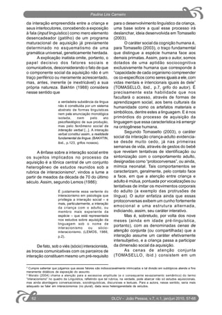 3
Cumpre salientar que julgamos que esses fatores são indissociavelmente intrincados e tal divisão em subtópicos atende a fins
meramente didáticos de exposição do assunto.
4
Morato (2004) chama a atenção para a excessiva amplitude (e o consequente esvaziamento semântico) do termo
“interacionismo” no quadro da Linguística, refletindo que tal rubrica, na verdade, pode abarcar não só estudos aquisicionais,
mas ainda abordagens conversacionais, sociolinguísticas, discursivas e textuais. Para a autora, nesse sentido, seria mais
adequado se falar em interacionismos (no plural), dada essa heterogeneidade de estudos.
da interação empreendida entre a criança e
seus interlocutores, concebendo a exposição
à fala (input linguístico) como mero elemento
desencadeador (gatilho) de um programa
maturacional de aquisição já previamente
determinado no esquematismo de uma
gramática universal, geneticamente herdada.
A explicação inatista omite, portanto, o
papel decisivo dos fatores sociais e
comunicativos, desconsiderando o fato de que
o componente social da aquisição não é um
traço periférico ou meramente acrescentado,
mas, antes, inerente (e inextricável) a sua
própria natureza. Bakhtin (1988) considera
nesse sentido que
a verdadeira substância da língua
não é constituída por um sistema
abstrato de formas linguísticas
nem pela enunciação monológica
isolada, nem pelo ato
psicofisiológico de sua produção,
mas pelo fenômeno social da
interação verbal [...]. A interação
verbal constitui assim, a realidade
fundamental da língua. (BAKHTIN,
ibid., p.123, grifos nossos).
A ênfase sobre a interação social entre
os sujeitos implicados no processo da
aquisição é a tônica central de um conjunto
heterogêneo de estudos reunidos sob a
rubrica de interacionismo4
, vindos a lume a
partir de meados da década de 70 do último
século. Assim, segundo Lemos (1986):
É justamente essa vertente do
interacionismo em psicologia que
privilegia a interação social – e
mais, particularmente, a interação
da criança com o adulto, ou
membro mais experiente da
espécie – que está representada
nos estudos sobre aquisição da
linguagem sob o nome de
interacionismo ou sócio-
interacionismo. (LEMOS, 1986,
p.2).
De fato, sob o viés (sócio) interacionista,
as trocas comunicativas com os parceiros de
interação constituem mesmo um pré-requisito
para o desenvolvimento linguístico da criança,
uma base sobre a qual esse processo irá
deslanchar, ideia desenvolvida em Tomasello
(2003).
O caráter social da cognição humana é,
para Tomasello (2003), o traço fundamemtal
que distingue a espécie humana face aos
demais primatas. Assim, para o autor, somos
dotados de uma aptidão sociocognitiva
exclusivamente humana que corresponde à
“capacidade de cada organismo compreender
os co-específicos como seres iguais a ele, com
vidas mentais e intencionais iguais às dele”
(TOMASELLO, ibid., p.7, grifo do autor). É
precisamente esta habilidade que nos
facultará o acesso, através de formas de
aprendizagem social, aos bens culturais da
humanidade como os artefatos materiais e
simbólicos, dentre estes a linguagem. E é nos
primórdios do processo de aquisição da
linguagem que essa característica irá emergir
na ontogênese humana.
Segundo Tomasello (2003), o caráter
social da interação criança-adulto evidencia-
se desde muito cedo, já nas primeiras
semanas de vida, através de gestos do bebê
que revelam tentativas de identificação ou
sintonização com o comportamento adulto,
designadas como “protoconversas”, ou ainda,
mímica neonatal. Tais comportamentos se
caracterizam, geralmente, pelo contato face
a face, em que a atenção entre criança e
adulto é mútua, pontuada por vocalizações ou
tentativas de imitar os movimentos corporais
do adulto (a exemplo das protrusões de
língua). O autor enfatiza ainda que essas
protoconversas exibem um cunho fortemente
emocional e uma estrutura alternada,
indiciando, assim, seu caráter interativo.
Mas é, sobretudo, por volta dos nove
meses (ainda em idade pré-linguística,
portanto), com as denominadas cenas de
atenção conjunta (ou compartilhada) que a
interação assume um caráter efetivamente
intersubjetivo, e a criança passa a participar
da dimensão social da aquisição.
As cenas de atenção conjunta
(TOMASELLO, ibid.) consistem em um
DLCV - João Pessoa, v.7, n.1, jan/jun 2010, 57-6862
Paulina Lira Carneiro
 